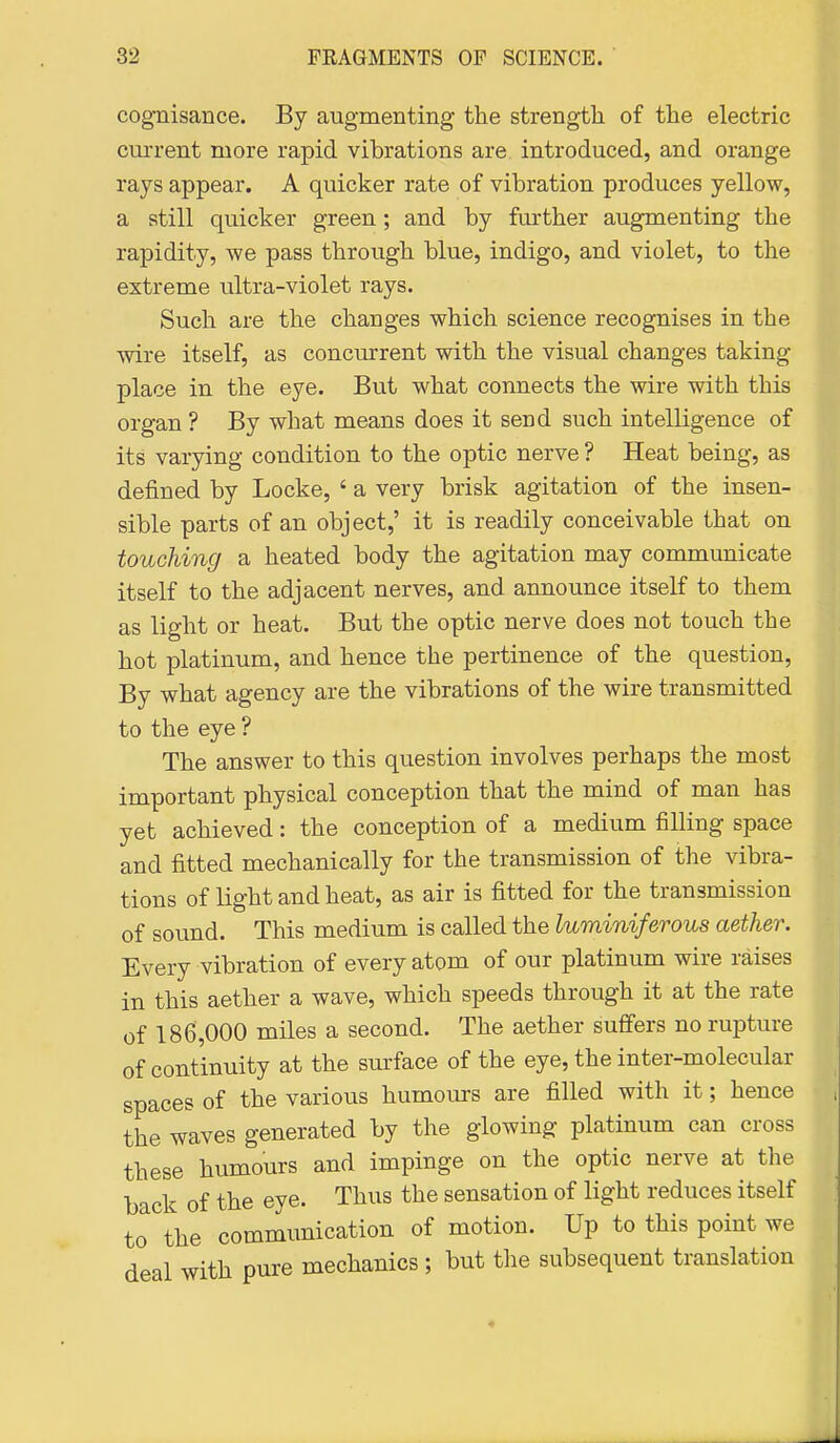 cognisance. By augmenting the strength of the electric current more rapid vibrations are introduced, and orange rays appear. A quicker rate of vibration produces yellow, a still quicker green; and by further augmenting the rapidity, we pass through blue, indigo, and violet, to the extreme ultra-violet rays. Such are the changes which science recognises in the ■\vire itself, as concurrent with the visual changes taking place in the eye. Bvxt what connects the wire with this organ ? By what means does it send such intelligence of its varying condition to the optic nerve ? Heat being, as defined by Locke, ' a very brisk agitation of the insen- sible parts of an object,' it is readily conceivable that on touching a heated body the agitation may communicate itself to the adjacent nerves, and announce itself to them as light or heat. But the optic nerve does not touch the hot platinum, and hence the pertinence of the question. By what agency are the vibrations of the wire transmitted to the eye ? The answer to this question involves perhaps the most important physical conception that the mind of man has yet achieved: the conception of a medium filling space and fitted mechanically for the transmission of the vibra- tions of light and heat, as air is fitted for the transmission of sound. This medium is called the luminiferous aether. Every vibration of every atom of our platinum wire raises in this aether a wave, which speeds through it at the rate of 186,000 miles a second. The aether suffers no rupture of continuity at the surface of the eye, the inter-molecular spaces of the various humours are filled with it; hence the waves generated by the glowing platinum can cross these humours and impinge on the optic nerve at the back of the eye. Thus the sensation of light reduces itself to the communication of motion. Up to this point we deal with pure mechanics ; but the subsequent translation