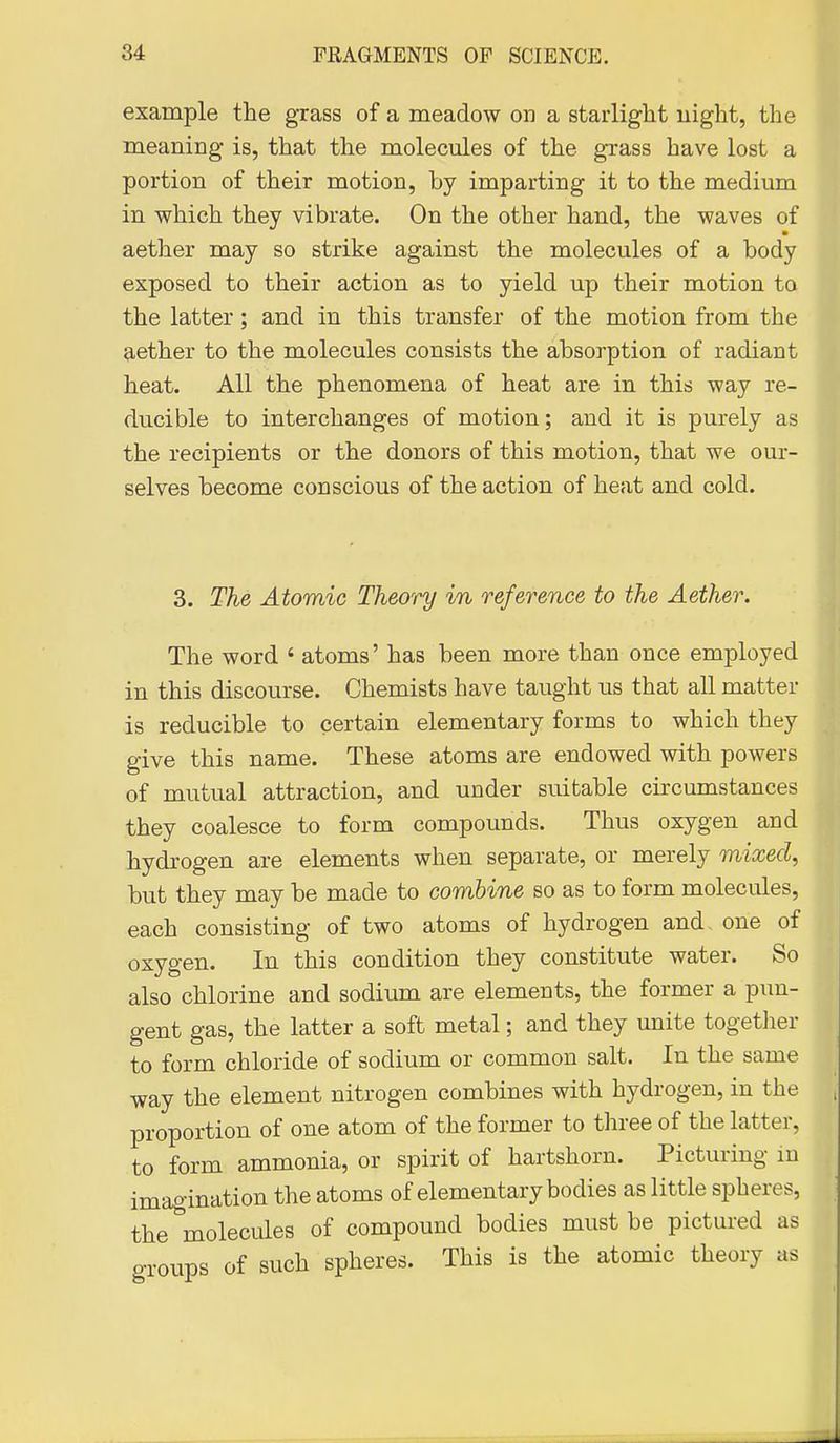example the grass of a meadow on a starlight uight, the meaning is, that the molecules of the grass have lost a portion of their motion, by imparting it to the medium in which they vibrate. On the other hand, the waves of aether may so strike against the molecules of a body exposed to their action as to yield up their motion to the latter; and in this transfer of the motion from the aether to the molecules consists the absorption of radiant heat. All the phenomena of heat are in this way re- ducible to interchanges of motion; and it is purely as the recipients or the donors of this motion, that we our- selves become conscious of the action of heat and cold. 3. The Atomic Theory in reference to the Aether. The word ' atoms' has been more than once employed in this discourse. Chemists have taught us that all matter is reducible to certain elementary forms to which they give this name. These atoms are endowed with powers of mutual attraction, and under suitable circumstances they coalesce to form compounds. Thus oxygen and hydrogen are elements when separate, or merely mixed, but they may be made to combine so as to form molecules, each consisting of two atoms of hydrogen and, one of oxygen. In this condition they constitute water. So also chlorine and sodium are elements, the former a pun- gent gas, the latter a soft metal; and they unite together to form chloride of sodium or common salt. In the same way the element nitrogen combines with hydrogen, in the proportion of one atom of the former to three of the latter, to form ammonia, or spirit of hartshorn. Picturing in imagination the atoms of elementary bodies as little spheres, the molecules of compound bodies must be pictured as groups of such spheres. This is the atomic theory as