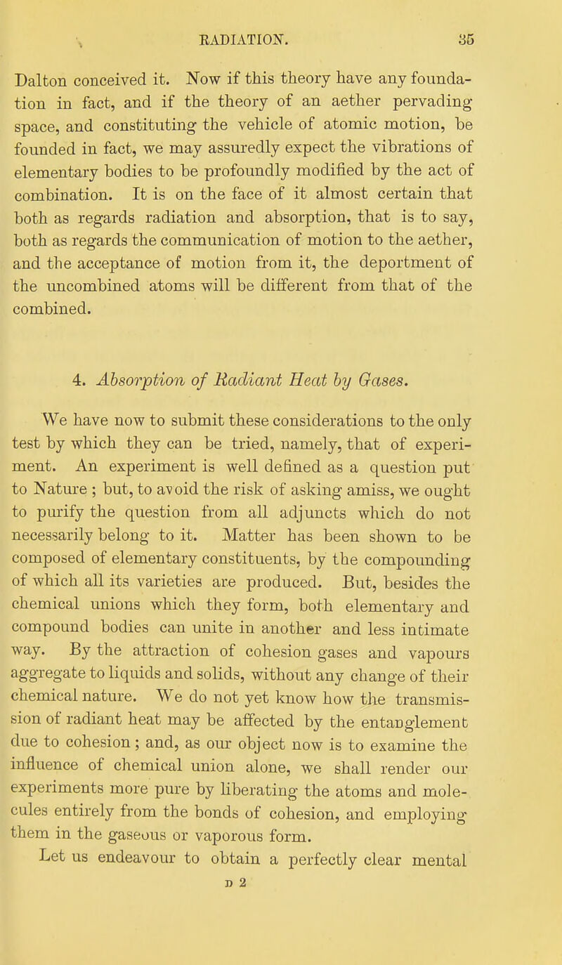 Dalton conceived it. Now if this theory have any founda- tion in fact, and if the theory of an aether pervading space, and constituting the vehicle of atomic motion, be founded in fact, we may assuredly expect the vibrations of elementary bodies to be profoundly modified by the act of combination. It is on the face of it almost certain that both as regards radiation and absorption, that is to say, both as regards the communication of motion to the aether, and the acceptance of motion from it, the deportment of the uncombined atoms will be different from that of the combined. 4. Absorption of Radiant Heat by Gases. We have now to submit these considerations to the only test by which they can be tried, namely, that of experi- ment. An experiment is well defined as a question put to Nature ; but, to av oid the risk of asking amiss, we ought to purify the question from all adjuncts which do not necessarily belong to it. Matter has been shown to be composed of elementary constituents, by the compounding of which all its varieties are produced. But, besides the chemical unions which they form, both elementary and compound bodies can unite in another and less intimate way. By the attraction of cohesion gases and vapours aggregate to liquids and solids, without any change of their chemical nature. We do not yet know how the transmis- sion of radiant heat may be affected by the entanglement due to cohesion; and, as our object now is to examine the influence of chemical union alone, we shall render our experiments more pure by liberating the atoms and mole- cules entirely from the bonds of cohesion, and employing them in the gaseous or vaporous form. Let us endeavour to obtain a perfectly clear mental n 2
