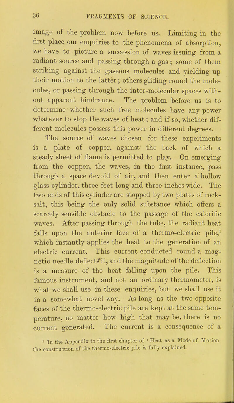 image of the problem now before us. Limiting in the first place our enquiries to the phenomena of absorption, we have to picture a succession of waves issuing from a radiant source and passing through a gas ; some of them striking against the gaseous molecules and yielding up their motion to the latter; others gliding round the mole- cules, or passing tlirough the inter-molecular spaces with- out apparent hindrance. The problem before us is to determine whether such free molecules have any power whatever to stop the waves of heat; and if so, whether dif- ferent molecules possess this power in different degrees. The source of waves chosen for these experiments is a plate of copper, against the back of which a steady sheet of flame is permitted to play. On emerging fi:om the copper, the waves, in the first instance, pass through a space devoid of air, and then enter a hollow glass cylinder, three feet long and three inches wide. The two ends of this cylinder are stopped by two plates of rock- salt, this being the only solid substance which ofters a scarcely sensible obstacle to the passage of the calorific waves. After passing through the tube, the radiant heat falls upon the anterior face of a thermo-electric pile,' which instantly applies the heat to the generation of an electric current. This current conducted round a mag- netic needle deflect^it, and the magnitude of the deflection is a measure of the heat falling upon the pile. This famous instrument, and not an ordinary thermometer, is what we shall use in these enquiries, but we shall use it in a somewhat novel way. As long as the two opposite faces of the thermo-electric pile are kept at the same tem- perature, no matter how high that may be, there is no current generated. The current is a consequence of a ' T.n the Appendix to the first chapter of ' Heat as a Mode of Motion the construction of the thermo-electric pile is fully explained.
