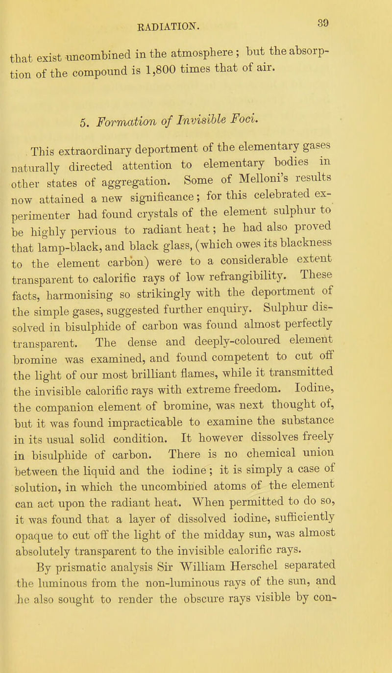 that exist imcombined in the atmosphere; but the absorp- tion of the compound is 1,800 times that of air. 5. Formation of Invisible Foci. This extraordinary deportment of the elementary gases naturally directed attention to elementary bodies in other states of aggregation. Some of Melloni's results now attained a new significance; for this celebrated ex- perimenter had found crystals of the element sulphur to be highly pervious to radiant heat; he had also proved that lamp-black, and black glass, (which owes its blackness to the element carbon) were to a considerable extent transparent to calorific rays of low refrangibility. These facts, harmonising so strikingly with the deportment of the simple gases, suggested further enquiry. Sulphur dis- solved in bisulphide of carbon was found almost perfectly transparent. The dense and deeply-coloured element bromine was examined, and found competent to cut off the light of our most brilliant flames, while it transmitted the invisible calorific rays with extreme freedom. Iodine, the companion element of bromine, was next thought of, but it was found impracticable to examine the substance in its usual solid condition. It however dissolves freely in bisulphide of carbon. There is no chemical union between the liquid and the iodine ; it is simply a case of solution, in which the uncombined atoms of the element can act upon the radiant heat. When permitted to do so, it was found that a layer of dissolved iodine, sufficiently opaque to cut off the light of the midday sun, was almost absolutely transparent to the invisible calorific rays. By prismatic analysis Sir William Herschel separated the luminous from the non-luminous rays of the sun, and he also sought to render the obscure rays visible by con-