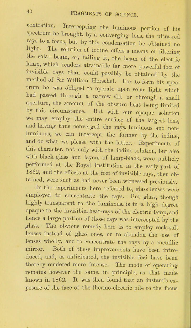 centration. Intercepting the luminous portion of his spectnun he brought, by a converging lens, the ultra-red rays to a focus, but by this condensation he obtained no light. The solution of iodine offers a means of filtering the solar beam, or, failing it, the beam of the electric lamp, which renders attainable far more powerful foci of invisible rays than could possibly be obtained'by the method of Sir William Herschel. For to form his spec- trum he was obliged to operate upon solar light which had passed through a narrow slit or through a small aperture, the amount of the obscure heat being limited by this circumstance. But with our opaque solution we may employ the entire surface of the largest lens, and having thus converged the rays, luminous and non- luminous, we can intercept the former by the iodine, and do what we please with the latter. Experiments of this character, not only with the iodine solution, but also with black glass and layers of lamp-black, were publicly performed at the Eoyal Institution in the early part of 1862, and the eflfects at the foci of invisible rays, then ob- tained, were such as had never been witnessed previously. In the experiments here referred to, glass lenses were employed to concentrate the rays. But glass, though highly transparent to the luminous, is in a high degree opaque to ihe invisible, heat-rays of the electric lamp, and hence a large portion of those rays was intercepted by the glass. The obvious remedy here is to employ rock-salt lenses instead of glass ones, or to abandon the use of lenses wholly, and to concentrate the rays by a metallic mirror. Both of these improvements have been intro- duced, and, as anticipated, the invisible foci have been thereby rendered more intense. The mode of operating remains however the same, in principle, as that made known in 1862. It was then found that an instant's ex- posure of the face of the thermo-electric pile to the focus