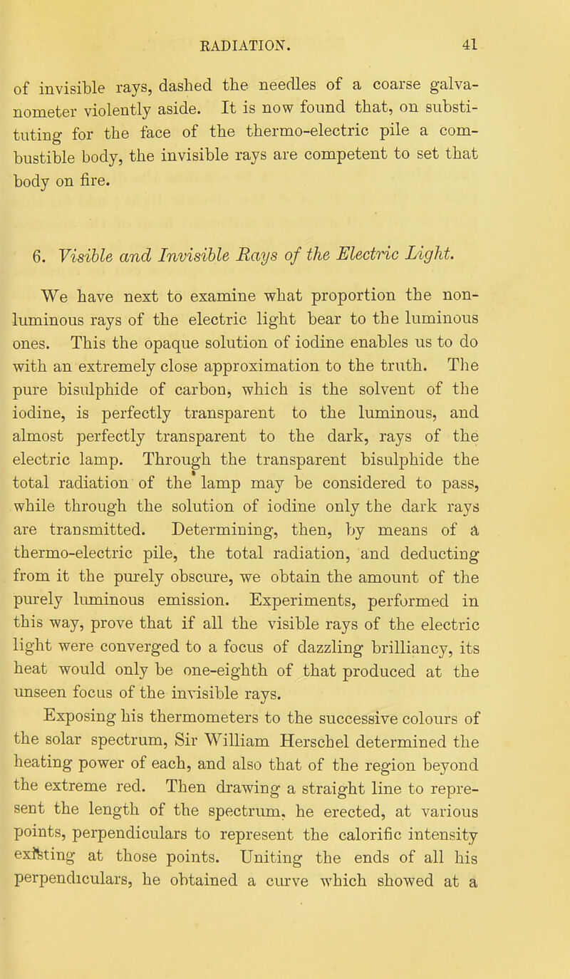 of invisible rays, dashed the needles of a coarse galva- nometer violently aside. It is now found that, on substi- tuting for the face of the thermo-electric pile a com- bustible body, the invisible rays are competent to set that body on fire. 6. Visible and Invisible Rays of the Electric Light. We have next to examine what proportion the non- luminous rays of the electric light bear to the luminous ones. This the opaque solution of iodine enables us to do with an extremely close approximation to the truth. The pure bisulphide of carbon, which is the solvent of the iodine, is perfectly transparent to the luminous, and almost perfectly transparent to the dark, rays of the electric lamp. Through the transparent bisulphide the total radiation of the lamp may be considered to pass, while through the solution of iodine only the dark rays are transmitted. Determining, then, by means of a thermo-electric pile, the total radiation, and deducting from it the pm-ely obscure, we obtain the amount of the purely luminous emission. Experiments, performed in this way, prove that if all the visible rays of the electric light were converged to a focus of dazzling brilliancy, its heat would only be one-eighth of that produced at the unseen focus of the invisible rays. Exposing his thermometers to the successive colours of the solar spectrum, Sir William Herschel determined the heating power of each, and also that of the region beyond the extreme red. Then drawing a straight line to repre- sent the length of the spectrum, he erected, at various points, perpendiculars to represent the calorific intensity existing at those points. Uniting the ends of all his perpendiculars, he obtained a cmve which showed at a