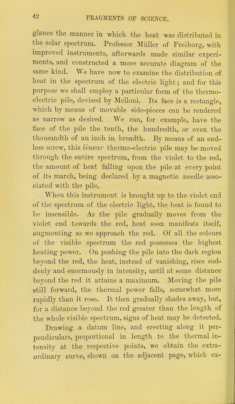 glance the manner in which the heat was distributed in the solar spectrum. Professor Miiller of Freiburg, with improved instruments, afterwards made similar experi- ments, and constructed a more accurate diagram of the same kind. We have now to examine the distribution of heat in the spectrum of the electric light; and for this purpose we shall employ a particular form of the thermo- electric pile, devised by Melloni. Its face is a rectangle, which by means of movable side-pieces can be rendered as narrow as desired. We can, for example, have the face of the pile the tenth, the hundredth, or even the thousandth of an inch in breadth. By means of an end- less screw, this linear thermo-electric pile may be moved through the entire spectrum, from the violet to the red, the amount of heat falling upon the pile at every point of its march, being declared by a magnetic needle asso- ciated with the pile. When this instrument is brought up to the violet end of the spectrum of the electric light, the heat is found to be insensible. As the pile gradually moves from the violet end towards the red, heat soon manifests itself, augmenting as we approach the red. Of all the colours of the visible spectrum the red possesses the highest heating power. On pushing the pile into the dark region beyond the red, the heat, instead of vanishing, rises sud- denly and enormously in intensity, until at some distance beyond the red it attains a maximum. Moving the pile still forward, the thermal power falls, somewhat more rapidly than it rose. It then gradually shades away, but, for a distance beyond the red greater than the length of the whole visible spectrum, signs of heat may be detected. Drawing a datum line, and erecting along it per- pendiculars, proportional in length to the thermal in- tensity at the respective points, we obtain the extra- ordinary curve, shown on the adjacent page, which ex-