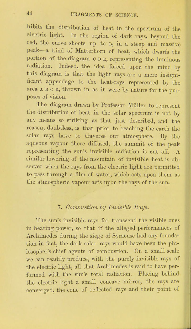 hibits the distribution of heat in the spectrum of the electric light. In the region of dark rays, beyond the red, the curve shoots up to b, in a steep and massive peak—a kind of Matterhorn of heat, which dwarfs the portion of the diagram c d b, representing the luminous radiation. Indeed, the idea forced upon the mind by this diagram is that the light rays are a mere insigni- ficant appendage to the heat-rays represented by the area a b c d, thrown in as it were by nature for the pur- poses of vision. The diagram drawn by Professor Miiller to represent the distribution of heat in the solar spectrum is not by any means so striking as that just described, and the reason, doubtless, is that prior to reaching the earth the solar rays have to traverse our atmosphere. By the aqueous vapour there diffused, the summit of the peak representing the sun's invisible radiation is cut oflf. A similar lowering of the mountain of invisible heat is ob- served when the rays from the electric light a,re permitted to pass through a film of water, which acts upon them as the atmospheric vapour acts upon the rays of the sun. 7. Combustion by Invisible Rays. The sun's invisible rays far transcend the visible ones in heating power, so that if the alleged performances of Archimedes during the siege of Syracuse had any founda- tion in fact, the dark solar rays would have been the phi- losopher's chief agents of combustion. On a small scale we can readily produce, with the pm-ely invisible rays of the electric light, all that Archimedes is said to have per- formed with the sun's total radiation. Placing behind the electric light a small concave mirror, the rays are converged, the cone of reflected rays and their point of