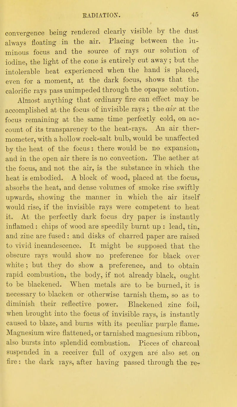 convergence being rendered clearly visible by the dust always floating in the air. Placing between the lu- minous focus and the source of rays our solution of iodine, the light of the cone is entirely cut away; but the intolerable heat experienced when the hand is placed, even for a moment, at the dark focus, shows that the calorific rays pass unimpeded through the opaque solution. Almost anything that ordinary fire can effect may be accomplished at the focus of invisible rays ; the air at the focus remaining at the same time perfectly cold, on ac- count of its transparency to the heat-rays. An air ther- mometer, with a hollow rock-salt bulb, would be unaffected by the heat of the focus: there would be no expansion, and in the open air there is no convection. The aether at the focus, and not the air, is the substance in which the heat is embodied. A block of wood, placed at the focus, absorbs the heat, and dense volumes of smoke rise swiftly upwards, showing the manner in which the air itself would rise, if the invisible rays were competent to heat it. At the perfectly dark focus dry paper is instantly inflamed : chips of wood are speedily burnt up : lead, tin, and zinc are fused: and disks of charred paper are raised to vivid incandescence. It might be supposed that the obscure rays would show no preference for black over white; but they do show a preference, and to obtain rapid combustion, the body, if not already black, ought to be blackened. When metals are to be burned, it is necessary to blacken or otherwise tarnish them, so as to diminish their reflective power. Blackened zinc foil, when brought into the focus of invisible rays, is instantly caused to blaze, and burns with its peculiar purple flame. Magnesium wire flattened, or tarnished magnesium ribbon, also bursts into splendid combustion. Pieces of charcoal suspended in a receiver ^ull of oxygen are also set on fire: the dark rays, after having passed through the re-