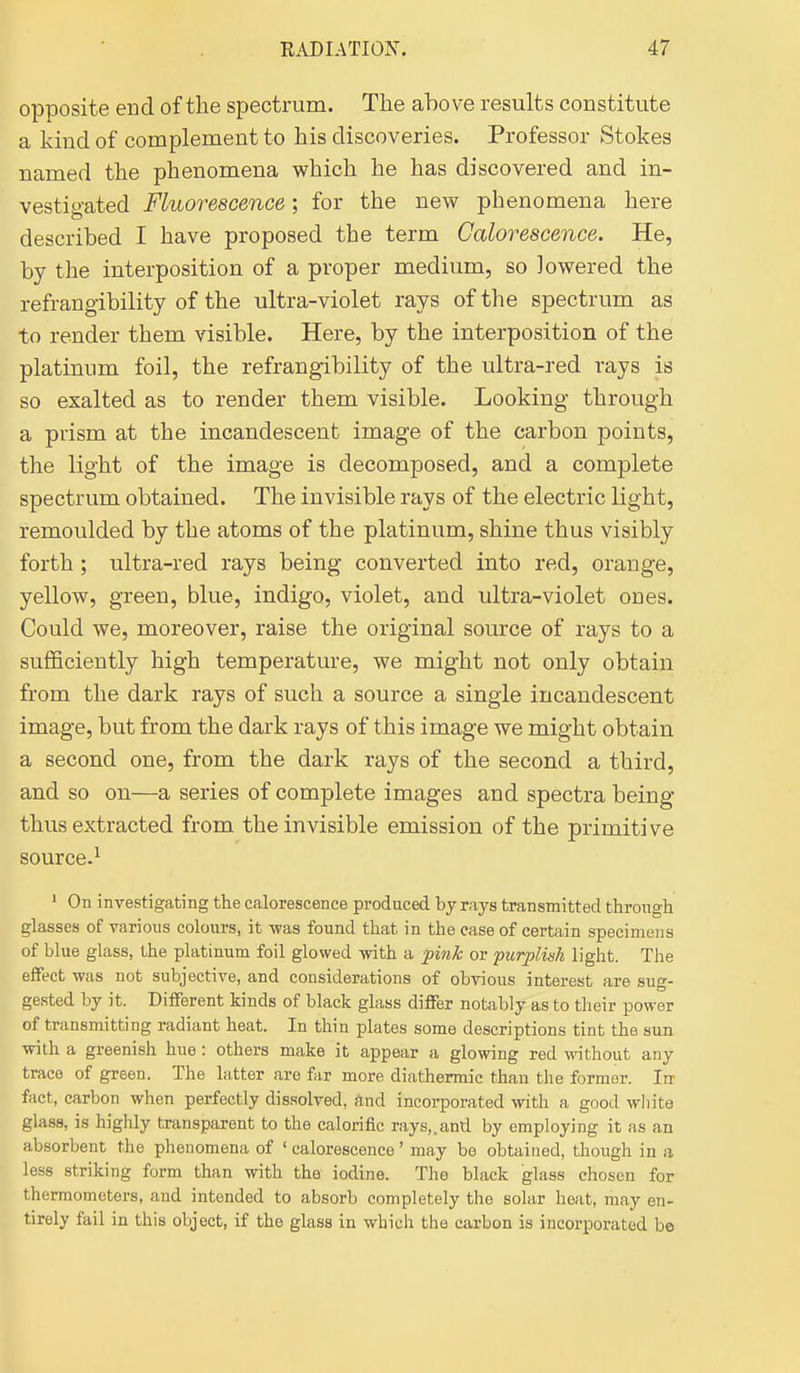 opposite end of the spectrum. The above results constitute a kind of complement to his discoveries. Professor Stokes named the phenomena which he has discovered and in- vestiy-ated Fluorescence; for the new phenomena here described I have proposed the term Calorescence. He, by the interposition of a proper medium, so lowered the refrangibility of the ultra-violet rays of the spectrum as to render them visible. Here, by the interposition of the platinum foil, the refrangibility of the ultra-red rays is so exalted as to render them visible. Looking through a prism at the incandescent image of the carbon points, the light of the image is decomposed, and a complete spectrum obtained. The invisible rays of the electric light, remoulded by the atoms of the platinum, shine thus visibly forth ; ultra-red rays being converted into red, orange, yellow, green, blue, indigo, violet, and ultra-violet ones. Could we, moreover, raise the original source of rays to a sufficiently high temperature, we might not only obtain from the dark rays of such a source a single incandescent image, but from the dark rays of this image we might obtain a second one, from the dark rays of the second a third, and so on—a series of complete images and spectra being thus extracted from the invisible emission of the primitive source-^ ' On inA'estigating the calorescence produced by rays transmitted through glasses of yarious colours, it -was found that in the ease of certain specimens of blue glass, the platinum foil glowed -with a pink or purplish light. The effect was not subjective, and considerations of obvious interest are sug- gested by it. Different kinds of black glass differ notably as to their power of transmitting radiant heat. In thin plates some descriptions tint the sun with a greenish hue: others make it appear a glowing red without any trace of green. The latter are far more diathermic than the former. In fact, carbon when perfectly dis.solved, and incorporated with a good white glass, is highly transparent to the calorific rays,.and by employing it as an absorbent the phenomena of ' calorescence' may be obtained, though in a less striking form than with the iodine. The black glass chosen for thermometers, and intended to absorb completely the solar heat, may en- tirely fail in this object, if the glass in which the carbon is incorporated be