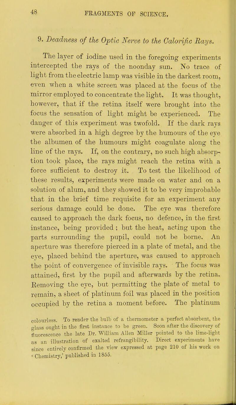 9. Deadness of the Optic Nerve to the Calorific Rays. The layer of iodine used in the foregoing experiments intercepted the rays of the noonday sun. No trace of light from the electric lamp was visible in the darkest room, even when a white screen was placed at the focus of the mirror employed to concentrate the light. It was thought, however, that if the retina itself were brought into the focus the sensation of light might be experienced. The danger of this experiment was twofold. If the dark rays were absorbed in a high degree by the humours of the eye the albumen of the humours might coagulate along the line of the rays. If, on the contrary, no such high absorp- tion took place, the rays might reach the retina with a force sufficient to destroy it. To test the likelihood of these results, experiments were made on water and on a solution of alum, and they showed it to be very improbable that in the brief time requisite for an experiment any serious damage could be done. The eye was therefore caused to approach the dark focus, no defence, in the first instance, being provided ; but the heat, acting upon the parts surrounding the pupil, could not be borne. An aperture was therefore pierced in a plate of metal, and the eye, placed behind the aperture, was caused to approach the point of convergence of invisible rays. The focus was attained, iirst by the pupil and afterwards by the retina. Eemoving the eye, but permitting the plate of metal to remain, a sheet of platinum foil was placed in the position occupied by the retina a moment before. The platinum colourless. To render the bulb of a thermometer a perfect absorbent, the glass ought in the first instance to be green. Soon after the discovery of fluorescence the late Dr. William Allen Miller pointed to the lime-light as an iUustration of exalted refrangibility. Direct experiments have since entirely confirmed the view expressed at page 210 of his -work on ' Chemistry,' published in 1866.