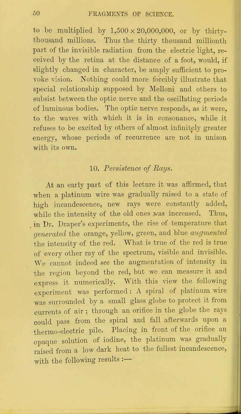 to be multiplied by 1,500x20,000,000, or by thirty- thousand millions. Thus the thirty thousand millionth part of the invisible radiation from the electric light, re- ceived by the retina at the distance of a foot, would, if slightly changed in character, be amply sufficient to pro- voke vision. Nothing could more forcibly illustrate that special relationship supposed by Melloni and others to subsist between the optic nerve and the oscillating periods of luminous bodies. The optic nerve responds, as it were, to the waves with which it is in consonance, while it refuses to be excited by others of almost infinitely greater energy, whose periods of recurrence are not in unison with its own. 10. Persistence of Rays. At an early pait of this lecture it was affirmed, that when a platinum wire was gradually raised to a state of high incandescence, new rays were constantly added, while the intensity of the old ones was increased. Thus, in Dr. Draper's experiments, the rise of temperature that generated the orange, yellow, green, and blue augmented the intensity of the red. What is true of the red is true of every other ray of the spectrum, visible and invisible. We cannot indeed see the augmentation of intensity in the region beyond the red, but we can measure it and express it numerically. With this view the following experiment was performed : A spiral of platinum wire was surrounded by a small glass globe to protect it from currents of air ; through an orifice in the globe the rays could pass from the spiral and fall afterwards upon a thermo-electric pile. Placing in front of the orifice an opaque solution of iodine, the platinum was gi-adually raised from a low dark heat to the fullest incandescence, with the following results :—