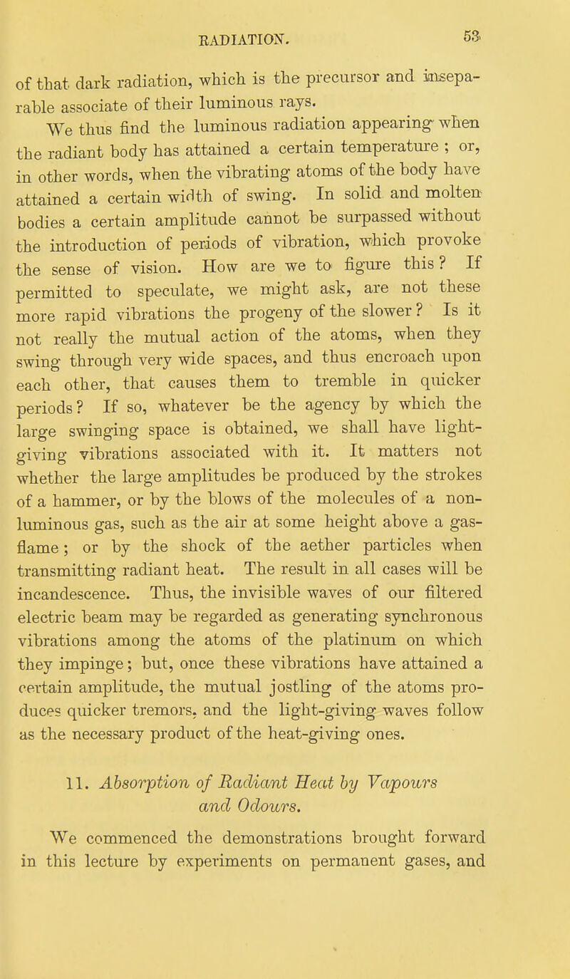 of that, dark radiation, which is the precursor and insepa- rable associate of their luminous rays. We thus find the luminous radiation appearing- when the radiant body has attained a certain temperature ; or, in other words, when the vibrating atoms of the body have attained a certain widtli of swing. In solid and molten bodies a certain amplitude cannot be surpassed without the introduction of periods of vibration, which provoke the sense of vision. How are we to figure this? If permitted to speculate, we might ask, are not these more rapid vibrations the progeny of the slower ? Is it not really the mutual action of the atoms, when they swing through very wide spaces, and thus encroach upon each other, that causes them to tremble in quicker periods? If so, whatever be the agency by which the large swinging space is obtained, we shall have light- giving vibrations associated with it. It matters not whether the large amplitudes be produced by the strokes of a hammer, or by the blows of the molecules of a non- luminous gas, such as the air at some height above a gas- flame ; or by the shock of the aether particles when transmitting radiant heat. The result in all cases will be incandescence. Thus, the invisible waves of our filtered electric beam may be regarded as generating synchronous vibrations among the atoms of the platinum on which they impinge; but, once these vibrations have attained a certain amplitude, the mutual jostling of the atoms pro- duces quicker tremors, and the light-giving waves follow as the necessary product of the heat-giving ones. 11. Absorption of Radiant Heat by Vapours and Odours. We commenced the demonstrations brought forward in this lecture by experiments on permanent gases, and