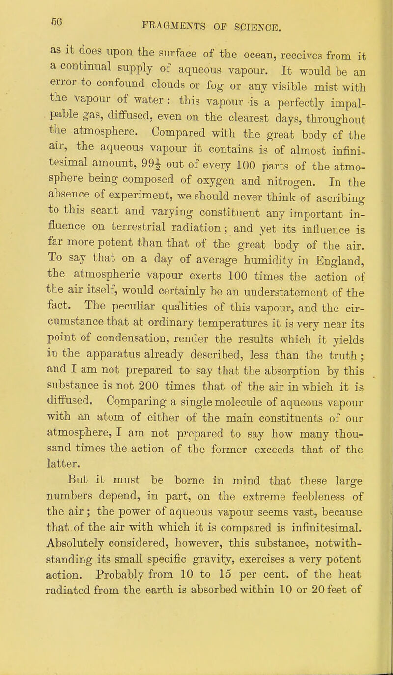 as it does upon the surface of the ocean, receives from it a continual supply of aqueous vapour. It would be an error to confound clouds or fog or any visible mist with the vapour of water: this vapour is a perfectly impal- pable gas, diffused, even on the clearest days, throughout the atmosphere. Compared with the great body of the air, the aqueous vapour it contains is of almost infini- tesimal amount, 99^ out of every 100 parts of the atmo- sphere being composed of oxygen and nitrogen. In the absence of experiment, we should never think of ascribing to this scant and varying constituent any important in- fluence on terrestrial radiation; and yet its influence is far more potent than that of the great body of the air. To say that on a day of average humidity in England, the atmospheric vapour exerts 100 times the action of the air itself, would certainly be an understatement of the fact. The peculiar quailities of this vapour, and the cir- cumstance that at ordinary temperatures it is very near its point of condensation, render the results which it yields in the apparatus already described, less than the truth; and I am not prepared to say that the absorption by this substance is not 200 times that of the air in which it is diffused. Comparing a single molecule of aqueous vapour with an atom of either of the main constituents of our atmosphere, I am not prepared to say how many thou- sand times the action of the former exceeds that of the latter. But it must be borne in mind that these large numbers depend, in part, on the extreme feebleness of the air ; the power of aqueous vapour seems vast, because that of the air with which it is compared is infinitesimal. Absolutely considered, however, this substance, notwith- standing its small specific gravity, exercises a very potent action. Probably from 10 to 15 per cent, of the heat radiated from the earth is absorbed within 10 or 20 feet of
