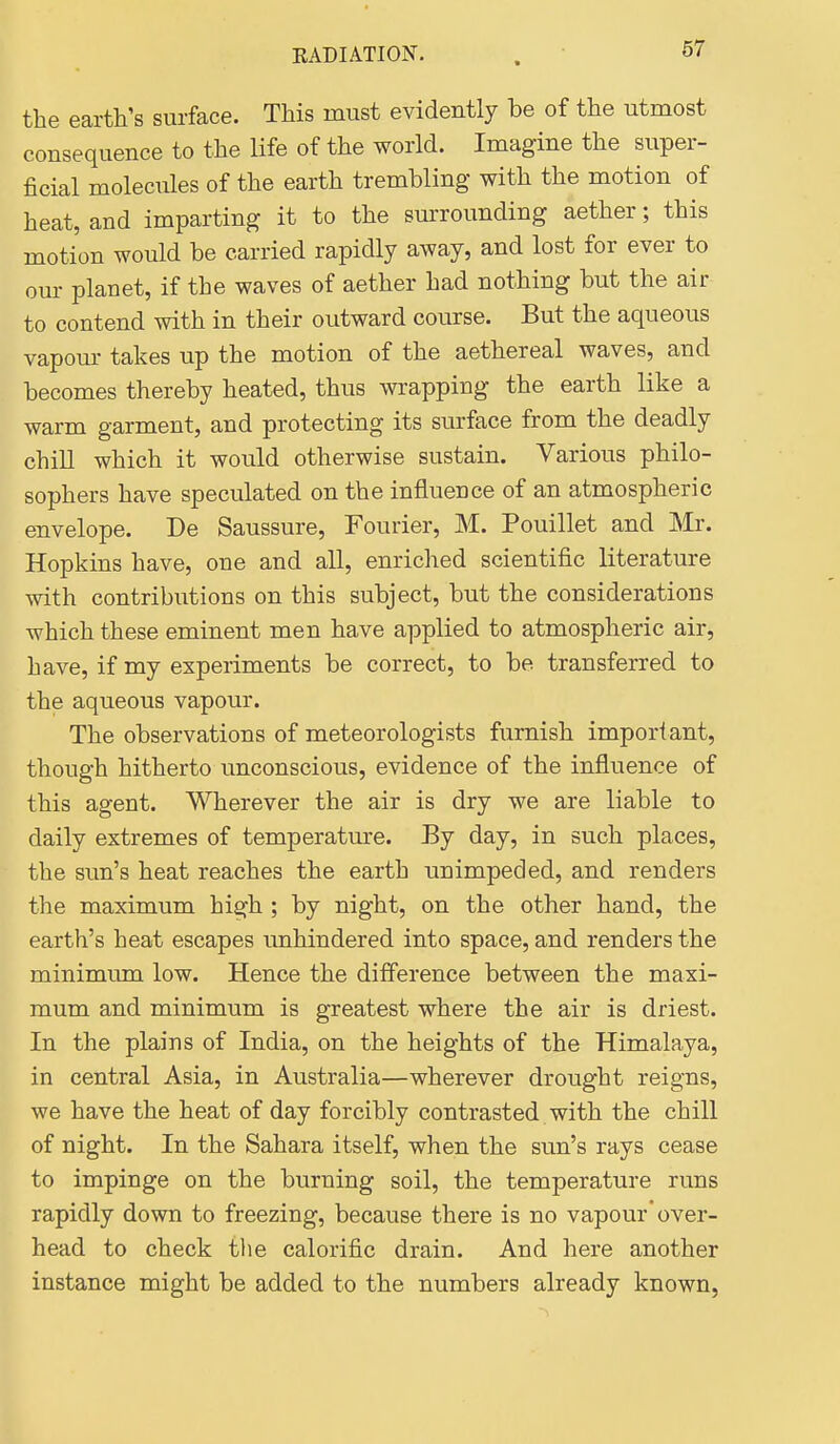 the earth's surface. This must evidently be of the utmost consequence to the life of the world. Imagine the super- ficial molecules of the earth trembling with the motion of heat, and imparting it to the surrounding aether; this motion would be carried rapidly away, and lost for ever to our planet, if the waves of aether had nothing but the air to contend with in their outward course. But the aqueous vapour takes up the motion of the aethereal waves, and becomes thereby heated, thus wrapping the earth like a warm garment, and protecting its surface from the deadly chill which it would otherwise sustain. Various philo- sophers have speculated on the influence of an atmospheric envelope. De Saussure, Fourier, M. Pouillet and Mr. Hopkins have, one and all, enriched scientific literature with contributions on this subject, but the considerations which these eminent men have applied to atmospheric air, have, if my experiments be correct, to be transferred to the aqueous vapour. The observations of meteorologists furnish important, though hitherto unconscious, evidence of the influence of this agent. Wherever the air is dry we are liable to daily extremes of temperature. By day, in such places, the sun's heat reaches the earth unimpeded, and renders the maximum high ; by night, on the other hand, the earth's heat escapes unhindered into space, and renders the minimum low. Hence the difference between the maxi- mum and minimum is greatest where the air is driest. In the plains of India, on the heights of the Himalaya, in central Asia, in Australia—wherever drought reigns, we have the heat of day forcibly contrasted , with the chill of night. In the Sahara itself, when the sun's rays cease to impinge on the burning soil, the temperature runs rapidly down to freezing, because there is no vapour over- head to check the calorific drain. And here another instance might be added to the numbers already known,