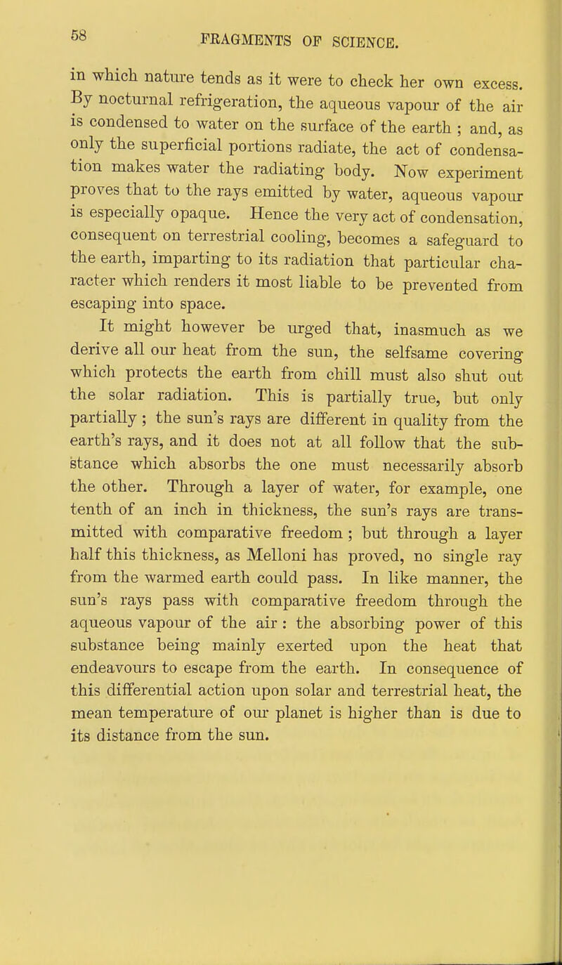 in which nature tends as it were to check her own excess. By nocturnal refrigeration, the aqueous vapour of the air is condensed to water on the surface of the earth ; and, as only the superficial portions radiate, the act of condensa- tion makes water the radiating body. Now experiment proves that to the rays emitted by water, aqueous vapour is especially opaque. Hence the very act of condensation, consequent on terrestrial cooling, becomes a safeguard to the earth, imparting to its radiation that particular cha- racter which renders it most liable to be prevented from escaping into space. It might however be urged that, inasmuch as we derive all our heat from the sun, the selfsame covering which protects the earth from chill must also shut out the solar radiation. This is partially true, but only partially ; the sun's rays are different in quality from the earth's rays, and it does not at all follow that the sub- stance which absorbs the one must necessarily absorb the other. Through a layer of water, for example, one tenth of an inch in thickness, the sun's rays are trans- mitted with comparative freedom ; but through a layer half this thickness, as Melloni has proved, no single ray from the warmed earth could pass. In like manner, the sun's rays pass with comparative freedom through the aqueous vapour of the air : the absorbing power of this substance being mainly exerted upon the heat that endeavours to escape from the earth. In consequence of this differential action upon solar and terrestrial heat, the mean temperature of our planet is higher than is due to its distance from the sun.
