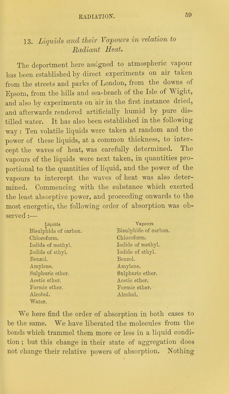 13. Liquids and their Vapours in relation to Radiant Heat. The deportment here assigned to atmospheric vapour has been established by direct experiments on air taken from the streets and parks of London, from the downs of Epsom, from the hills and sea-beach of the Isle of Wight, and also by experiments on air in the first instance dried, and afterwards rendered artificially humid by pure dis- tilled water. It has also been established in the following way : Ten volatile liquids were taken at random and the power of these liquids, at a common thickness, to inter- cept the waves of heat, was carefully determined. The vapom-s of the liquids were next taken, in quantities pro- portional to the quantities of liquid, and the power of the vapours to intercept the waves of heat was also deter- mined. Commencing with the substance which exerted the least absorptive power, and proceeding onwards to the most energetic, the following order of absorption was ob- served :— We here find the order of absorption in both cases to be the same. We have liberated the molecules from the bonds which trammel them more or less in a liquid condi- tion ; but this change in their state of aggregation does not change their relative powers of absorption. Nothing Liquids Vapours Bisulphide of carbon. Chloroform. Iodide of methyl. Iodide of ethyl. Benzol. Amylene. Sulphuric ether. Acetic ether. Formic ether. Alcohol. Water. Bisulphide of carbon. Chloroform. Iodide of methyl. Iodide of ethyl. Benzol. Amylene. Sulphuric ether. Acetic ether. Formic ether. Alcohol.