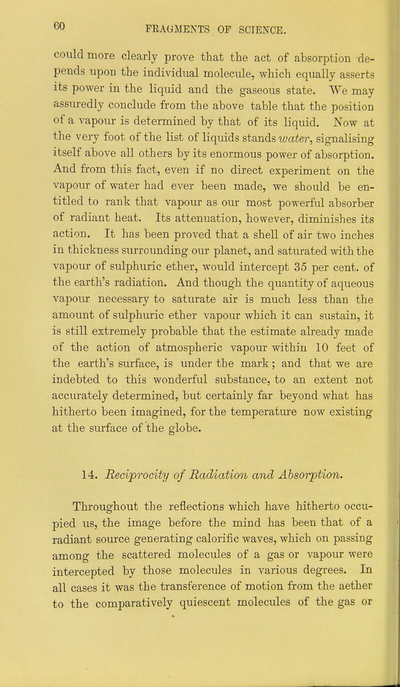 could more clearly prove that the act of absorption de- pends upon the individual molecule, which equally asserts its power in the liquid and the gaseous state. We may assuredly conclude from the above table that the position of a vapour is determined by that of its liquid. Now at the very foot of the list of liquids stands water, signalising itself above all others by its enormous power of absorption. And from this fact, even if no direct experiment on the vapour of water had ever been made, we should be en- titled to rank that vapour as our most powerful absorber of radiant heat. Its attenuation, however, diminishes its action. It has been proved that a shell of air two inches in thickness surrounding our planet, and saturated with the vapour of sulphuric ether, would intercept 35 per cent, of the earth's radiation. And though the quantity of aqueous vapour necessary to saturate air is much less than the amount of sulphuric ether vapour which it can sustain, it is still extremely probable that the estimate already made of the action of atmospheric vapour within 10 feet of the earth's surface, is under the mark; and that we are indebted to this wonderful substance, to an extent not accurately determined, but certainly far beyond what has hitherto been imagined, for the temperatm-e now existing at the surface of the globe. 14. Reciprocity of Radiation and Absorption. Throughout the reflections which have hitherto occu- pied us, the image before the mind has been that of a radiant source generating calorific waves, which on passing among the scattered molecules of a gas or vapour were intercepted by those molecules in various degrees. In all cases it was the transference of motion from the aether to the comparatively quiescent molecules of the gas or