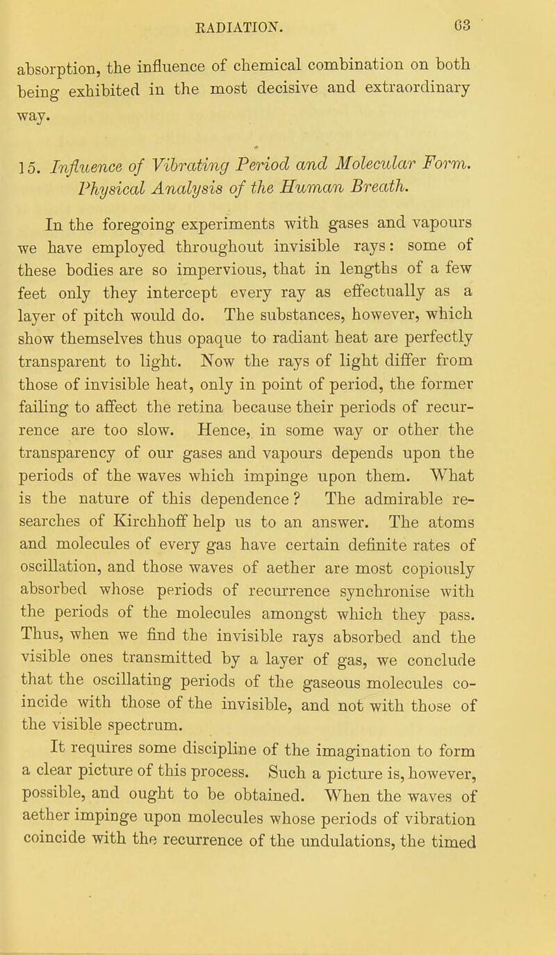 absorption, the influence of chemical combination on both being exhibited in the most decisive and extraordinary- way. 15. Influence of Vibrating Period and Molecular Form. Physical Analysis of the Human Breath. In the foregoing experiments with gases and vapours we have employed throughout invisible rays: some of these bodies are so impervious, that in lengths of a few feet only they intercept every ray as effectually as a layer of pitch would do. The substances, however, which show themselves thus opaque to radiant heat are perfectly transparent to light. Now the rays of light differ from those of invisible heat, only in point of period, the former failing to affect the retina because their periods of recur- rence are too slow. Hence, in some way or other the transparency of our gases and vapours depends upon the periods of the waves which impinge upon them. What is the nature of this dependence ? The admirable re- searches of Kirchhoff help us to an answer. The atoms and molecules of every gas have certain definite rates of oscillation, and those waves of aether are most copiously absorbed whose periods of recurrence synchronise with the periods of the molecules amongst which they pass. Thus, when we find the invisible rays absorbed and the visible ones transmitted by a layer of gas, we conclude that the oscillating periods of the gaseous molecules co- incide with those of the invisible, and not with those of the visible spectrum. It requires some discipline of the imagination to form a clear picture of this process. Such a picture is, however, possible, and ought to be obtained. When the waves of aether impinge upon molecules whose periods of vibration coincide with the recurrence of the undulations, the timed