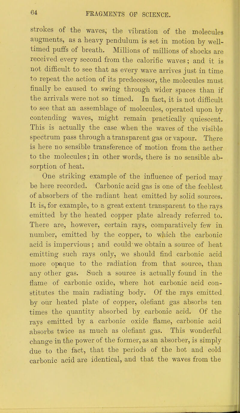 strokes of the waves, the vibration of the molecules augments, as a heavy pendulum is set in motion by well- timed puffs of breath. Millions of millions of shocks are received every second from the calorific waves; and it is not difficult to see that as every wave arrives just in time to repeat the action of its predecessor, the molecules must finally be caused to swing through wider spaces than if the arrivals were not so timed. In fact, it is not diflScult to see that an assemblage of molecules, operated upon by contending waves, might remain practically quiescent. This is actually the case when the waves of the visible spectrum pass through a transparent gas or vapour. There is here no sensible transference of motion from the aether to the molecules; in other words, there is no sensible ab- sorption of heat. One striking example of the influence of period may be here recorded. Carbonic acid gas is one of the feeblest of absorbers of the radiant heat emitted by solid sources. It is, for example, to a great extent transparent to the rays emitted by the heated copper plate already referred to. There are, however, certain rays, comparatively few in number, emitted by the copper, to which the carbonic acid is impervious; and could'we obtain a source of heat emitting such rays only, we should fi.nd carbonic acid more opaque to the radiation from that source, than any other gas. Such a source is actually found in the flame of carbonic oxide, where hot carbonic acid con- stitutes the main radiating body. Of the rays emitted by our heated plate of copper, olefiant gas absorbs ten times the quantity absorbed by carbonic acid. Of the rays emitted by a carbonic oxide flame, carbonic acid absorbs twice as much as olefiant gas. This wonderful change in the power of the former, as an absorber, is simply due to the fact, that the periods of the hot and cold carbonic acid are identical, and that the waves from the