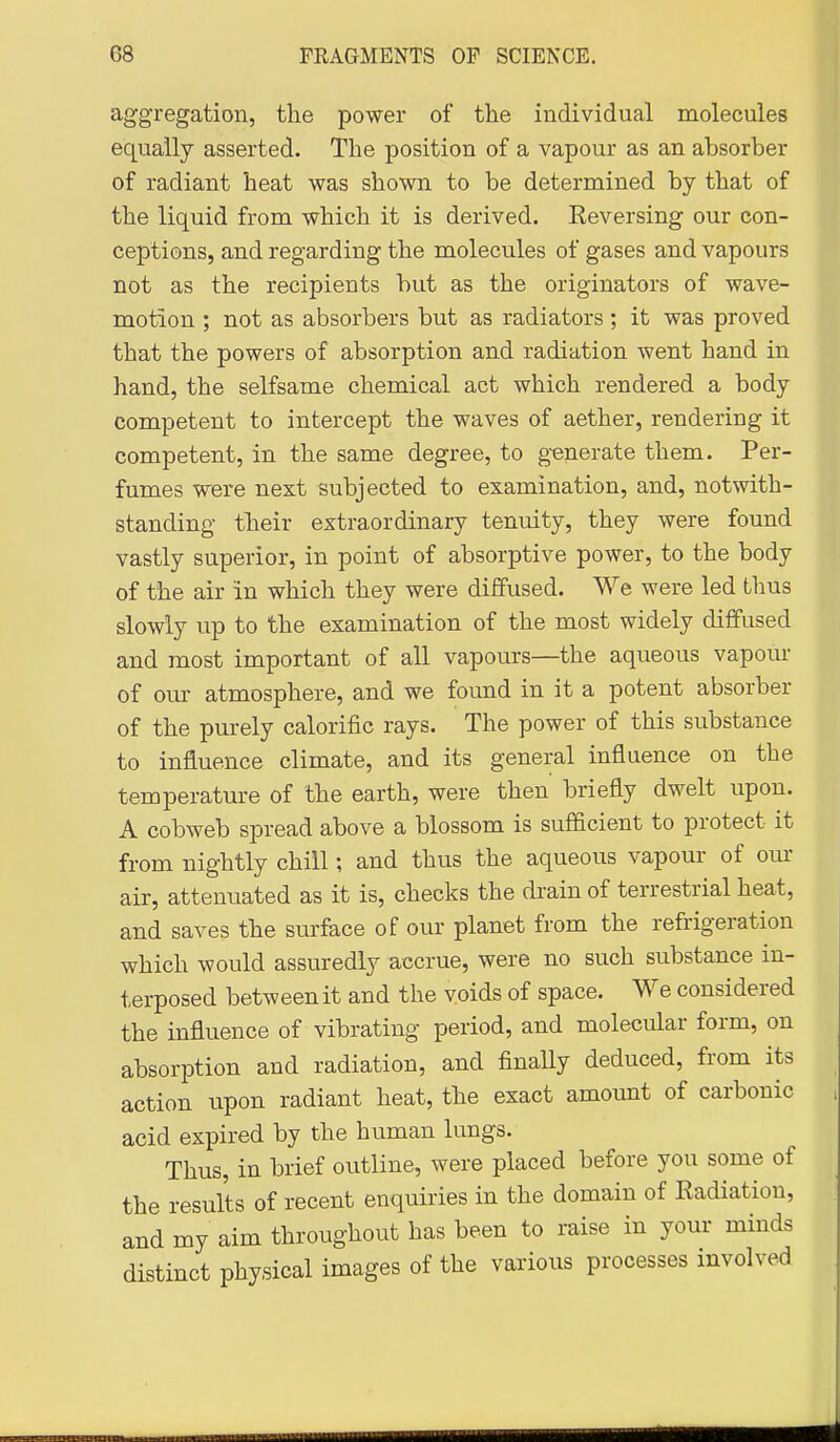 aggregation, the power of the individual molecules equally asserted. The position of a vapour as an absorber of radiant heat was shown to be determined by that of the liquid from which it is derived. Reversing our con- ceptions, and regarding the molecules of gases and vapours not as the recipients but as the originators of wave- motion ; not as absorbers but as radiators ; it was proved that the powers of absorption and radiation went hand in hand, the selfsame chemical act which rendered a body competent to intercept the waves of aether, rendering it competent, in the same degree, to generate them. Per- fumes were next subjected to examination, and, notwith- standing their extraordinary tenuity, they were found vastly superior, in point of absorptive power, to the body of the air in which they were diffused. We were led thus slowly up to the examination of the most widely diffused and most important of all vapours—the aqueous vapour of our atmosphere, and we found in it a potent absorber of the purely calorific rays. The power of this substance to influence climate, and its general influence on the temperature of the earth, were then briefly dwelt upon. A cobweb spread above a blossom is sufficient to protect it from nightly chill; and thus the aqueous vapour of our air, attenuated as it is, checks the drain of terrestrial heat, and saves the surface of our planet from the refrigeration which would assuredly accrue, were no such substance in- terposed between it and the voids of space. We considered the influence of vibrating period, and molecular form, on absorption and radiation, and finaUy deduced, from its action upon radiant heat, the exact amount of carbonic acid expired by the human lungs. Thus, in brief outline, were placed before you some of the results of recent enquiries in the domain of Eadiation, and my aim throughout has been to raise in your minds distinct physical images of the various processes involved