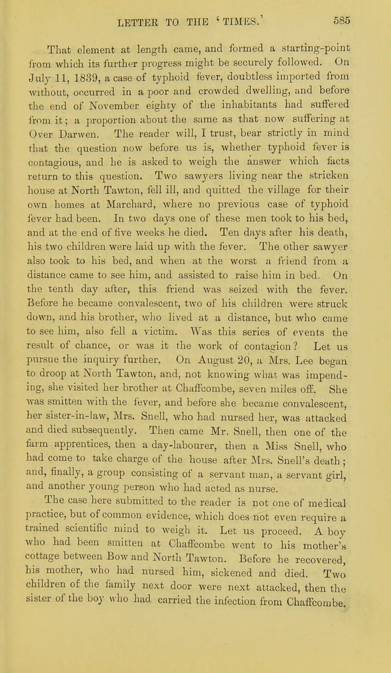 That element at length came, and formed a starting-point from which its further progress might be securely followed. On July 11, 1839, a case of typhoid fever, doubtless imported from without, occurred in a poor and crowded dwelling, and before the end of November eighty of the inhabitants had suffered from it; a proportion about the same as that now suffering at Over Darwen. The reader will, I trust, bear strictly in mind that the question now before us is, whether typhoid fever is contagious, and he is asked to weigh the answer which facts return to this question. Two sawyers living near the stricken house at North Tawton, fell ill, and quitted the village for their own homes at Marchard, where no previous case of typhoid fever had been. In two days one of these men took to his bed, and at the end of five weeks he died. Ten days after his death, his two children were laid up with the fever. The other sawyer also took to his bed, and when at the worst a friend from a distance came to see him, and assisted to raise him in bed. On the tenth day after, this friend was seized with the fever. Before he became convalescent, two of his children were struck down, and his brother, who lived at a distance, but who came to see him, also fell a victim. Was this series of events the result of chance, or was it the work of contagion ? Let us pursue the inquiry further. On August 20, a Mrs. Lee began to droop at North Tawton, and, not knowing what was impend- ing, she visited her brother at Chaffcombe, seven miles off. She was smitten Avith the fever, and before she became convalescent, her sister-in-law, Mrs. Snell, who had nursed her, was attacked and died subsequently. Then came Mr. Snell, then one of the farm apprentices, then a day-labourer, then a Miss Snell, who had come to take charge of the house after Mrs. Snell's death ; and, finally, a group consisting of a servant man, a servant girl, and another young person who had acted as nurse. The case here submitted to the reader is not one of medical practice, but of common evidence, which does not even require a trained scientific mind to weigh it. Let us proceed. A boy who had been smitten at Chaffcombe went to his mother's cottage between Bow and North Tawton. Before he recovered, his mother, who had nursed him, sickened and died. Two children of the family next door were next attacked, then the sister of the boy who had carried the infection from ChafFcombe.