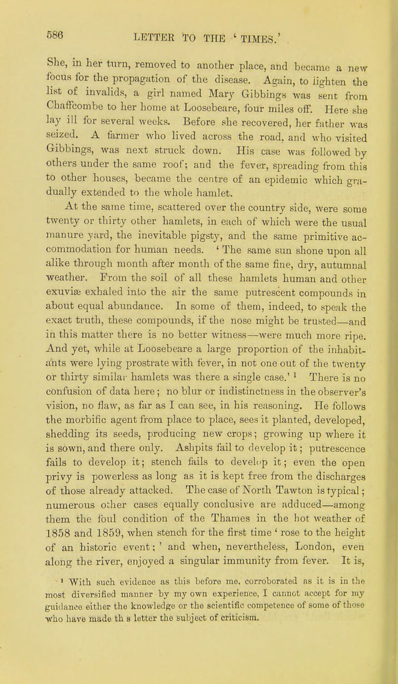 She, in her turn, removed to another place, and became a new focus for the propagation of the disease. Again, to lighten the list of invalids, a girl named Mary Gibbings was sent from ChafFcombe to her home at Loosebeare, ibur miles off. Here she lay ill for several weeks. Before she recovered, her father was seized, A farmer who lived across the road, and who visited Gibbings, was next struck down. His case was followed by others under the same roof; and the fever, spreading from this to other houses, became the centre of an epidemic which gra- dually extended to the whole hamlet. At the same time, scattered over the country side, were some twenty or thirty other hamlets, in each of which were the usual manure yard, the inevitable pigsty, and the same primitive ac- commodation for human needs. ' The same sun shone upon all alike through month after month of the same fine, dry, autumnal •weather. From the soil of all these hamlets human and other exuvise exhaled into the air the same putrescent compounds in about equal abundance. In some of them, indeed, to speak the exact truth, these compounds, if the nose might be trusted—and in this matter there is no better witness—were much more ripe. And yet, while at Loosebeare a large proportion of the inhabit- ants were lying prostrate with fever, in not one out of the twenty or thii^ty similar hamlets was there a single case.' ^ There is no confusion of data here; no blur or indistinctness in the observer's vision, no flaw, as far as I can see, in his reasoning. He follows the morbific agent from place to place, sees it planted, developed, shedding its seeds, producing new crops; growing up where it is sown, and there only. Ashpits fail to develop it; putrescence fails to develop it; stench fails to develop it; even the open privy is powerless as long as it is kept free from the discharges of those already attacked. The case of North Tawton is typical; numerous other cases equally conclusive are adduced—among them the foul condition of the Thames in the hot weather of 1858 and 1859, when stench for the first time ' rose to the height of an historic event; ' and when, nevertheless, London, even along the river, enjoyed a singular immunity from fever. It is, ' With such evidence as tbis before me. corroborated as it is in the most diversified manner by my own experience, I cannot accept for my guidance either the knowledge or the scientific competence of some of those who have made th s letter the subject of criticism.