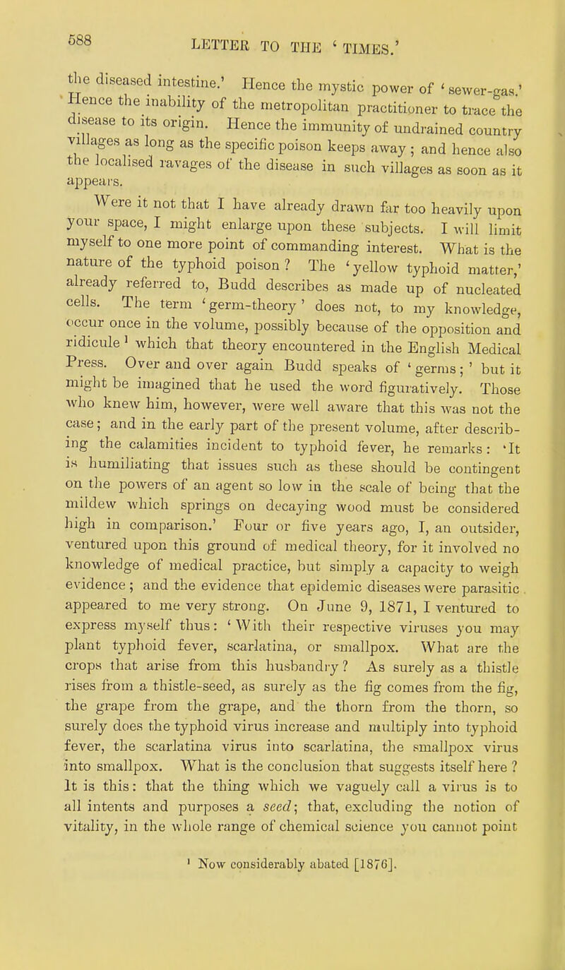 diseased intestine.' Hence the mystic power of ' sewer-gas ' • Hence the inability of the metropolitan practitioner to trace the disease to its origin. Hence the immunity of undrained country villages as long as the specific poison keeps away ; and hence also the localised ravages of the disease in such villages as soon as it appears. Were it not that I have already drawn far too heavily upon your space, I might enlarge upon these subjects. I will limit myself to one more point of commanding interest. What is the nature of the typhoid poison? The 'yellow typhoid matter,' already referred to, Budd describes as made up of nucleated cells. The term ' germ-theory ' does not, to my knowledge, occur once in the volume, possibly because of the opposition and ridicule ' which that theory encountered in the English Medical Press. Over and over again Budd speaks of ' germs; ' but it might be imagined that he used the word figuratively. Those who knew him, however, were well aware that this Avas not the case; and in the early part of the present volume, after describ- ing the calamities incident to typhoid fever, he remarks: 'It is humiliating that issues such as these should be contingent on the powers of an agent so low in the scale of being that the mildew which springs on decaying wood must be considered high in comparison.' Four or five years ago, I, an outsider, ventured upon this ground of medical theory, for it involved no knowledge of medical practice, but simply a capacity to weigh evidence ; and the evidence that epidemic diseases were parasitic . appeared to me very strong. On June 9, 1871, I ventured to express myself thus: ' With their respective viruses you may plant typhoid fever, scarlatina, or smallpox. What are the crops that arise from this husbandry? As surely as a thistle rises from a thistle-seed, as surely as the fig comes from the fig, the grape from the grape, and the thorn from the thorn, so surely does the typhoid virus increase and multiply into typhoid fever, the scarlatina virus into scarlatina, the smallpox virus into smallpox. What is the conclusion that suggests itself here ? It is this: that the thing which we vaguely call a virus is to all intents and purposes a seecZ; that, excluding the notion of vitality, in the whole range of chemical science you cannot point Now considerably abated [1876].