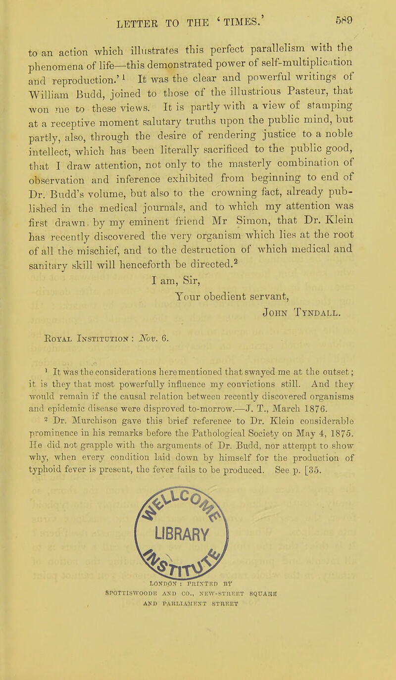 to an action which iUustrates this perfect parallelism with the phenomena of life—this demonstrated power of self-multiplication and reproduction.' ^ It was the clear and powerful writings of William Budd, joined to those of the illustrious Pasteur, that won me to these views. It is partly with a view of stamping at a receptive moment salutary truths upon the public mind, but partly, also, through the desire of rendering justice to a noble intellect, which has been literally sacrificed to the public good, that I draw attention, not only to the masterly combination of observation and inference exhibited from beginning to end of Dr. Budd's volume, but also to the crowning fact, already pub- lished in the medical journal?, and to which my attention was first drawn. by my eminent friend Mr Simon, that Dr. Klein has recently discovered the very organism which lies at the root of all the mischief, and to the destruction of which medical and sanitary skill will henceforth be directed.^ I am, Sir, Your obedient servant, John Tyndall. Royal Institution : Nov. 6. ' It was the considerations herementioDed that swayed me at the outset; it is they that most powerfully influence my convictions still. And they wonld remain if the causal relation between recently discovered organisms and epidemic disease were disproved to-morrow.—.T. T., March 1876. 2 Dr. Murchison gave this brief reference to Dr. Klein considerable prominence in his remarks before the Pathological Society on May 4, 1875. He did not grapple with the arguments of Dr. Budd, nor attenipt to show why, when every condition laid down by himself for the production of typhoid fever is present, the fever fails to be produced. See p. [35. SPOTTlSWOODE AXD CO., XEW-KTIIKF.T SQUAIIR AKD PAUI.IAMt'.XT STREET