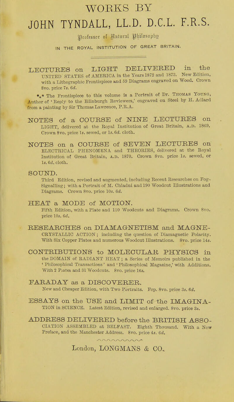 WOEKS BY JOHN TYNDALL, LLD. D.C.L. F.R.S. |ln)ffsiscr o[ ITatuvnl |lbilosopbii IN THE ROYAL INSTITUTION OF GREAT BRITAIN. LEOTURES on LIGHT DELIVERED in the ■CTNITBD STATES of AMERICA, in the Years 1872 and 1873. New Edition, with a Lithographic Frontispiece and 59 Diagrams engraved on Wood. Crown 8vo. price 7s. Gd. •»« The Frontispiece to this Tolume is a Portrait of Dr. Thomas Young, Author of ' Reply to tlie Edinburgh Reviewers,' engraved on Steel by H. Adlard from a painting by Sir Thomas Lawrence, P.R.A. ITOTES of a COURSE of NINE LECTURES on LIGHT, delivered at the Royal Institution of G-reat Britain, a.d. 18G9. Crown 8vo. price ^s. sewed, or Is. Gd. cloth. NOTES on a COURSE of SEVEN LECTURES on ELECTRICAL PHENOMENA and THEORIES, delivered at the Royal Institution of Great Britain, a.d. 1870. Crown 8vo. price Is. sewed, or Is. Gd. cloth. SOUND. Tliird Edition, revised and augmented, inchiding Recent Researches on Fog- Signalling ; with a Portrait of M. Chladni and 190 Woodcut Illustrations aad Diagrams. Crown 8vo. price 10s. Gd. HEAT a MODE of MOTION. Fifth Edition, wich a Plate and 110 Woodcuts and Diagrams. Crown 8vo. price 10s. Gd. RESEARCHES on DIAMAQNETISM and MAGNE- CRYSTALLIC ACTION; including the question of Diamagnetic Polarity. With Six Copper Plates and numerous Woodcut Illustrations. 8vo. price 14s. CONTRIBUTIONS to MOLECULAR PHYSIOS in the DOMAIN of RADIANT HEAT ; a Series of Memoirs published in the ' Philosophical Transactions ' and ' Philosophical Magazine,' with Additions. With 2 Piates and 31 Woodcuts. 8vo. price 16s. EARADAY as a DISCOVERER. New and Cheaper Edition, with Two Portraits. Pep. Svo. price 3s. Gd. ESSAYS on the USE and LIMIT of the IMAGINA- TION in SCIENCE. Latest Edition, revised and enlarged. Svo. price 3*. ADDRESS DELIVERED before the BRITISH ASSO- CIATION ASSEMBLED at BELFAST. Eighth Thousand. With a New Preface, and the Manchester Address. Svo. price 4s. Gd. London, LONGMANS & CO.