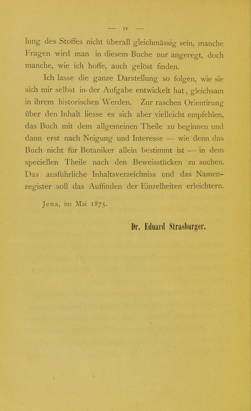 lung des Stoffes nicht überall gleichmässig sein, manche Fragen wird man in diesem Buche nur angeregt, doch manche, wie ich hoffe, auch gelöst finden. Ich lasse die ganze Darstellung so folgfen, wie sie sich mir selbst in- der Aufgabe entwickelt hat, gleichsam in ihrem historischen Werden. Zur raschen Orientirune über den Inhalt Hesse es sich aber vielleicht empfehlen, das Buch mit dem allgemeinen Theile zu beginnen und dann erst nach Neigung und Interesse — wie denn das Buch nicht für Botaniker allein bestimmt ist — in dem speciellen Theile nach den Beweisstücken zu suchen. Das ausführliche Inhaltsverzeichniss und das Namen- register soll das Auffinden der Einzelheiten erleichtern. Jena, im Mai 1875. Dr. Eduard Strasburger. I