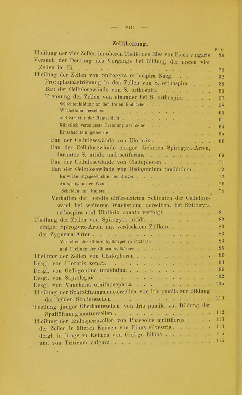 VlU Zelltlieihiiig. Theilxmg der vier Zellen im oberen Theile des Eies von Picea vulgaris 26 Versuch der Deutung des Vorgangs bei Bildung der ersten vier Zellen im Ei 29 Theilung der Zellen von Spirogyra orthospira Naeg 32 Protoplasmaströmung in den Zellen von S. orthospira ... 38 Bau der Cellulosewiinde von S. orthospira 50 Trennung der Zellen von einander bei S. orthospira .... 57 Schichtenbildung an den freien Endflächen 58 Wachslhum derselben und Slruclur der Hautschicht 61 Künstlich veranlasste Trennung der Zellen 64 Einschachtelungstheorie 65 Bau der Cellulosewiinde von Ulothrix 66 Bau der Cellulosewände einiger dickeren Spirogyra-Arten, darunter S. nitida und setiformis 69 Bau der Cellulosewände von Cladophoren 71 Bau der Cellulosewände von Oedogonium tumidulum ... 72 Entwickelungsgeschichte des Ringes 72 Aufspringen fler Wand 76 Scheiden und Kappen 78 Verhalten der bereits differenzirten Schichten der Cellulose- wand bei weiterem Wachsthura derselben, bei Spirogyra orthospira und Ulothrix zonata verfolgt 81 Theilung der Zellen von Spirogyra nitida 82 einiger Spirogyra-Arten mit verdecktem Zellkern 83 der Zygnema-Arten 83 Verlialicn der Chlorophyllkörper in letzteren S3 und Theilung der Chlorophyllkörner 85 Theilung der Zellen von Cladophoren • 86 Desgl. von Ulothrix zonata 04 Desgl. von Oedogonium tumidulum 96 Desgl. von Saprolegnia 102 Desgl. von Vaucheria oraithocephala • 05 Theilung der Spaltöfifnungsmutterzellen von Iris pumila zur Bildung der beiden Schliesszellen .110 Theilung junger Oberhautszellen von Iris pumila zur Bildung der Spaltöftnungsmutterzellen 112 Theilung der Endospermzellen von Phaseolus multiflorus . . . . 113 der Zellen in älteren Keimen von Pinus silvestris 114 dergl. in jüngeren Keimen von Ginkgo biloba 115 und von Triticum vulgare