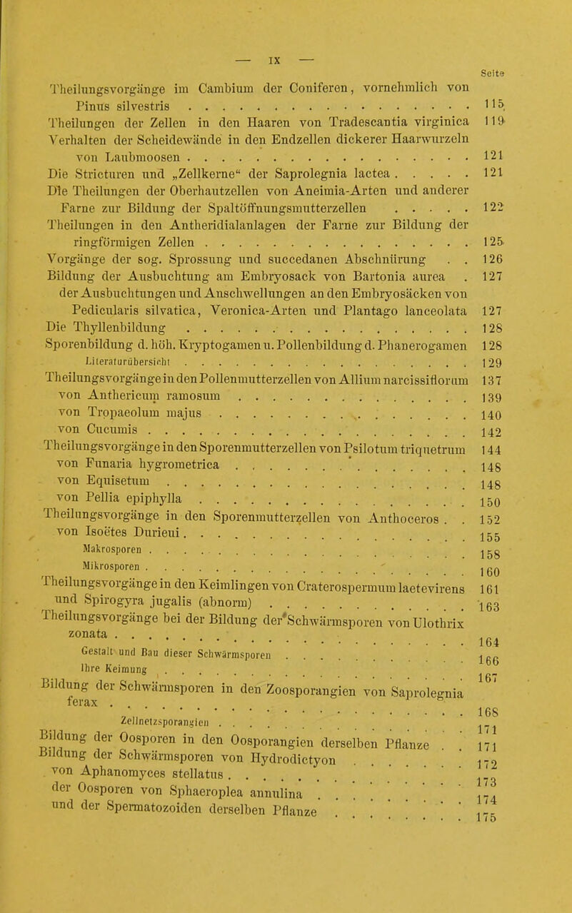 Seite Theihmgsvorgiinge im Cambium der Coniferen, vornehmlich von Pintis silvestris 115. 'l'heilungen der Zellen in den Haaren von Tradescantia virginica 119- Verhalten der Scheidewände in den Endzellen dickerer Haarwurzeln von Laubmoosen 121 Die Stricturen und „Zellkerne der Saprolegnia lactea 121 Die Theilungen der Oberhautzellen von Aneimia-Arten und anderer Farne zur Bildung der Spaltöffnungsmutterzellen 122 Tlieilungen in den Antheridialanlagen der Farne zur Bildung der ringförmigen Zellen 125. Vorgänge der sog. Sprossung und succedanen Abschnürung . . 126 Bildung der Ausbuchtung am Embryosack von Bartonia aurea . 127 der Ausbuchtungen und Anschwellungen an den Embryosäcken von Pedicularis silvatica, Veronica-Arten und Plantago lanceolata 127 Die Thyllenbildung 128 Sporenbildung d. höh. Kryptogamen u. Pollenbildung d. Phanerogamen 128 Lileralurübersir.lii ]29 Theilungsvorgänge in den Pollenmutterzellen von Allium narcissifloram 13 7 von Anthericum ramosum 139 von Trppaeolum majus 140 von Cucumis 142 Theilungsvorgänge in den Sporenmutterzellen von Psilotum triquetrum 144 von Funaria hygrometrica ' 148 von Equisetum 14g von Pellia epiphylla 150 Theilungsvorgänge in den Sporenmutterzellen von Anthoceros . . 152 von Isoetes Durieui 155 Makrosporen j^g Mikrosporen j gQ Theilungsvorgänge in den Keimlingen von Craterospermum laetevirens 161 und Spirogyra jugalis (abnonoi) 163 Theilungsvorgänge bei der Bildung der'Schwärmsporen von Ulothrix zonata , „. „ , 1d4 Gestalt und Bau dieser Schwärmsporon . ,, ,, . ibü Ihre Keimung ° j Bildiing der Schwärmsporen in den Zoosporangien von Saprolegnia , 168 Zcllnctzsporangien Bildung der Oosporen in den Oosporangien derselben Pflanze ' 171 Bildung der Schwärmsporen von Hydrodictyon . . 172 von Aphanomyces stellatus • * 173 der Oosporen von Sphaeroplea annulina . . '.,1. und der Spermatozoiden derselben Pflanze .'