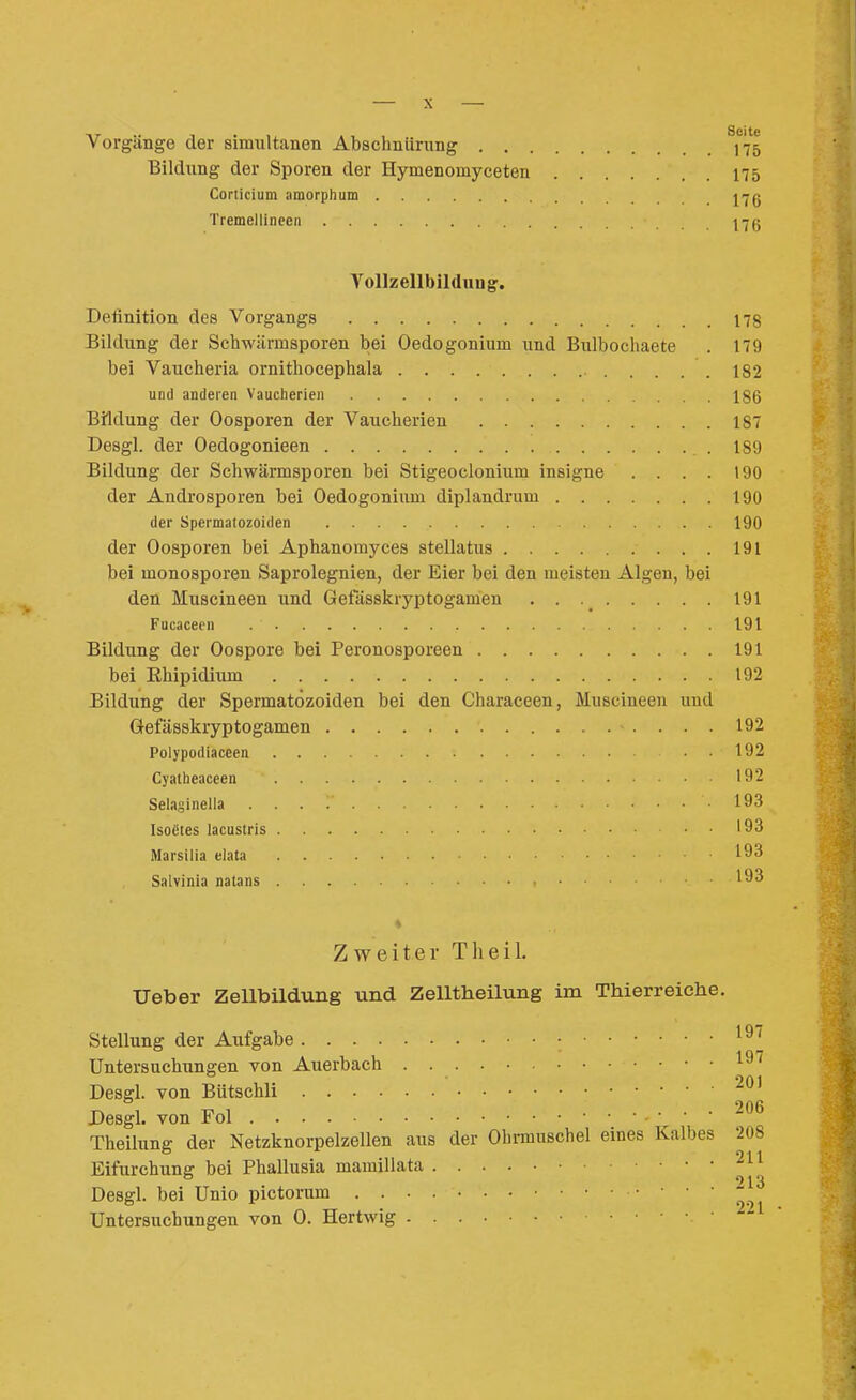 Vorgänge der simultanen Abschnürung 175 Bildung der Sporen der Hymenomyceten 175 Corticium amorph um 17g Tremellineen 17ß Vollzellbildnng. Detinition des Vorgangs 178 Bildung der Schwärmsporen bei Oedogonium xmd Bulbochaete . 179 bei Vaucheria ornithocephala 182 und anderen Vaucherien 186 Bildung der Oosporen der Vaucherien 187 Desgl. der Oedogonieen .189 Bildung der Schwärmsporen bei Stigeoclonium insigne .... 190 der Androsporen bei Oedogonium diplandrum 190 der Spermatozoiden 190 der Oosporen bei Aphanomyces stellatus 191 bei monosporen Saprolegnien, der Eier bei den meisten Algen, bei den Muscineen und Gefässkryptogamen . . 191 Fucaceen 191 Bildung der Oospore bei Peronosporeen 191 bei Ehipidium 192 Bildung der Spermatozoiden bei den Characeen, Muscineen und Gefässkryptogamen 192 Polypodiaceen . 192 Cyatheaceen 192 Selasinella 193 Isoätes lacustris 193 Marsilia elata 1^93 Salvinia natans Zweiter Tlieil. Ueber ZeUbildung und Zelltheilung im Thierreiche. Stellung der Aufgabe • Untersuchungen von Auerbach ^^'^ Desgl. von Bütschli Desgl. von Fol 206 Theilung der Netzknorpelzellen aus der Ohrmuschel eines Kalbes 208 Eifurchung bei Phallusia mamillata Desgl. bei Unio pictorum 221 Untersuchungen von 0. Hertwig