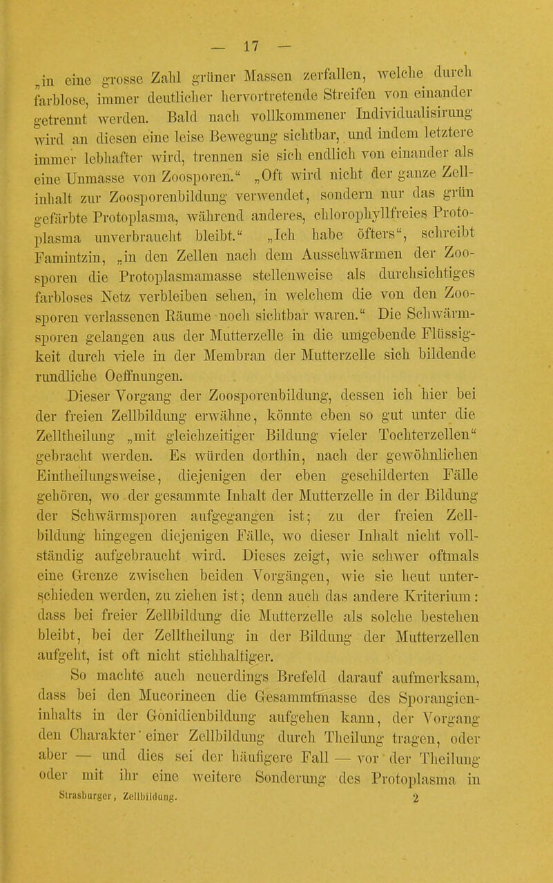 „in eine grosse Zahl grünev Massen zerfallen, welche durch farblose, immer deutlicher liervortretende Streifen von einander getrennt werden. Bald nacli vollkommener Individualisirung wird an diesen eine leise Bewegung siclitbar, und indem letztere immer lebhafter Avird, trennen sie sich endlich von einander als eine Unmasse von Zoosporen. „Oft wird nicht der ganze Zell- inhalt zur Zoosporenbildimg verwendet, sondern nur das grün gefärbte Protoplasma, während anderes, ehlorophyllfreies Proto- plasma unverbraucht bleibt. „Ich habe öfters, schreibt Famintzin, „in den Zellen nacli dem Ausschwärmen der Zoo- sporen die Protoplasmamasse stellenweise als durchsichtiges farbloses Netz verbleiben sehen, in welchem die von den Zoo- sporen verlassenen Eäume noch sichtbar waren. Die Scliwärm- sporen gelangen aus der Mutterzelle in die umgebende Flüssig- keit durch viele in der Membran der Mutterzelle sich bildende rundliche Oeflfnungen. Dieser Vorgang der Zoosporenbildung, dessen ich hier bei der freien Zellbildimg erwähne, könnte eben so gut unter die Zelltheilung „mit gleichzeitiger Bildung vieler Tocliterzellen gebracht werden. Es würden dorthin, nacli der gewöhnlichen Eintheilimgsweise, diejenigen der eben geschilderten Fälle gehören, wo der gesammte Inhalt der Mutterzelle in der Bildung der Schwärmsporen aufgegangen ist; zu der freien Zell- bildung hingegen diejenigen Fälle, wo dieser Inhalt nicht voll- ständig aufgebraucht wird. Dieses zeigt, wie schwer oftmals eine G-renze zwisclien beiden Vorgängen, wie sie heut unter- schieden werden, zu ziehen ist; denn auch das andere Kriterium: dass bei freier Zellbildung die Mutterzelle als solche bestehen bleibt, bei der Zelltiieilung in der Bildung der Mutterzellen aufgeht, ist oft niclit sticlihaltiger. So machte auch neuerdings Brefeld darauf aufmerksam, dass bei den Mucorineen die Gesammtmasse des Sporangieu- inhalts in der Gonidienbildung aufgehen kann, der Vorgang den Charakter'einer Zellbildung durcli Tlieilung tragen, oder aber — und dies sei der häufigere Fall — vor der Tlieilung oder mit ilir eine weitere Sonderimg des Protoplasma in