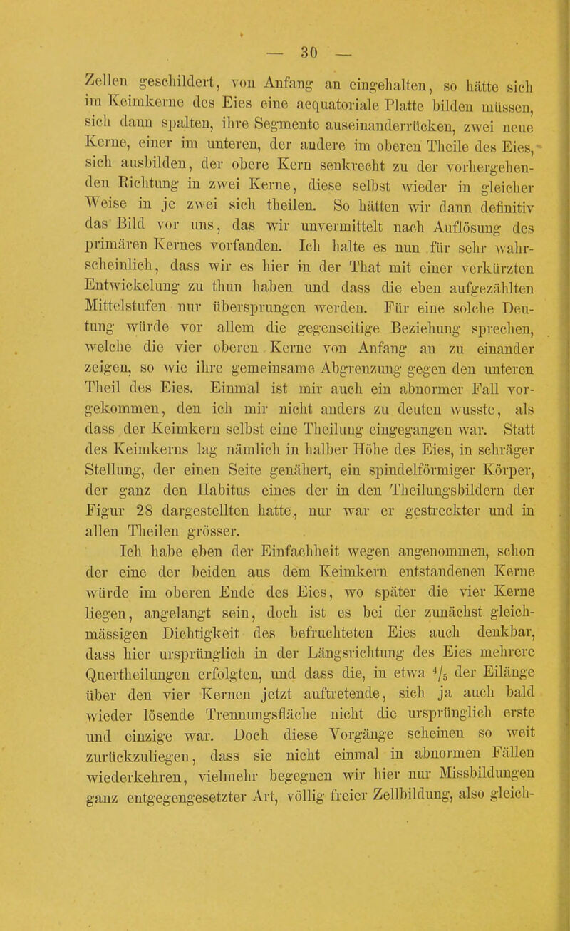 Zellen geseliildevt, von Anfang an eingehalten, so hätte sich im Koinikerne des Eies eine aequatoriale Platte bilden müssen, sich dann spalten, ihre Segmente auseinanden-ticken, zwei neue Kerne, einer im unteren, der andere im oberen Theile des Eies,- sicli ausbilden, der obere Kern senkrecht zu der vorhergehen- den Richtung in zwei Kerne, diese selbst wieder in gleicher Weise in je zwei sich theilen. So hätten wir dann definitiv das Bild vor uns, das wir unvermittelt nach Auflösung des primären Kernes vorfanden. Ich halte es nun für sehr wahr- scheinlich, dass wir es hier in der That mit einer verkürzten Entwickelung zu thun haben und dass die eben aufgezählten Mittelstufen nur übersprungen werden. Für eine solche Deu- tung würde vor allem die gegenseitige Beziehung sprechen, welche die vier oberen Kerne von Anfang au zu einander zeigen, so wie ihre gemeinsame Abgrenzung gegen den unteren Theil des Eies. Einmal ist mir auch ein abnormer Fall vor- gekommen, den ich mir nicht anders zu deuten wusste, als dass der Keimkern selbst eine Theilung eingegangen war. Statt des Keimkerns lag nämlich in halber Höhe des Eies, in schräger Stellung, der einen Seite genähert, ein spindelförmiger Körper, der ganz den Habitus eines der in den Theilungsbildern der Figur 28 dargestellten hatte,, nur war er gestreckter und in allen Theilen grösser. Ich habe eben der Einfachheit wegen angenommen, schon der eine der l)eiden aus dem Keimkern entstandenen Kerne würde im oberen Ende des Eies, wo später die vier Kerne liegen, angelangt sein, doch ist es bei der zunächst gleich- mässigen Dichtigkeit des befruchteten Eies auch denkbar, dass hier ursprünglich in der Längsrichtimg des Eies mehrere Quertheilungen erfolgten, und dass die, in etwa ^Ir, der Eilänge über den vier Kernen jetzt auftretende, sich ja auch bald wieder lösende Trenuungsfläche nicht die ursprünglich erste und einzige war. Doch diese Vorgänge scheinen so weit zurückzuliegen, dass sie nicht einmal in abnormen Fällen wiederkehren, vielmehr begegnen wir hier nur Missbildungen ganz entgegengesetzter Art, völlig freier Zellbildung, also gleich-