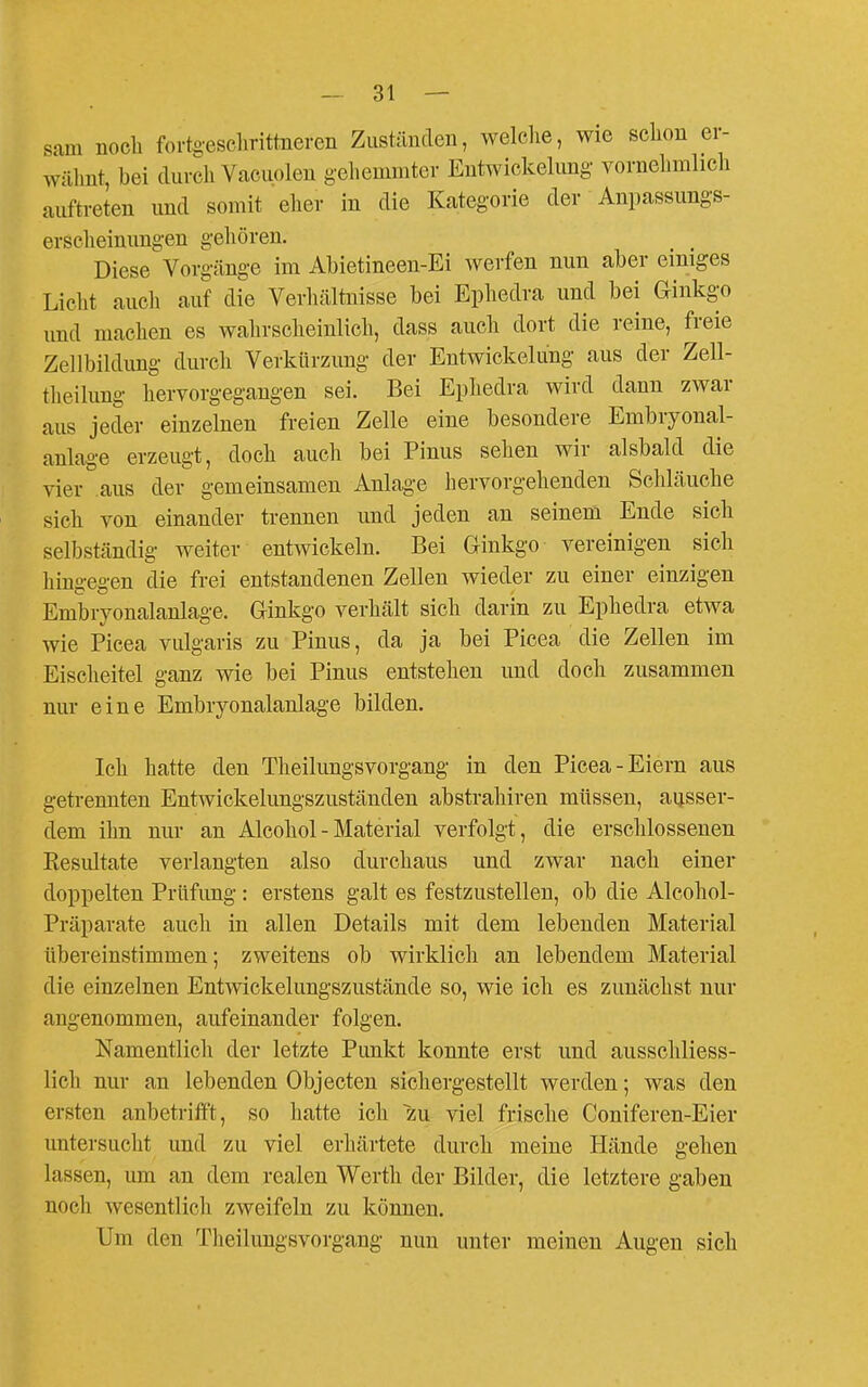 sam noch fortoesclirittneren Zuständen, welche, wie schon er- wähnt, bei durch Vacuoleu gehemmter Entwickelung vornehmlich auftreten und somit eher in die Kategorie der Anpassungs- erscheinungen gehören. Diese Vorgänge im Abietineen-Ei werfen nun aber emiges Licht auch auf die Verhältnisse bei Ephedra und bei Ginkgo und machen es wahrscheinlich, dass auch dort die reine, freie Zellbildimg durch Verkürzung der Entwicklung aus der Zell- theilung hervorgegangen sei. Bei Ephedra wird dann zwar aus jeder einzelnen freien Zelle eine besondere Embryonal- anlage erzeugt, doch auch bei Pinns sehen wir alsbald die vier aus der gemeinsamen Anlage hervorgehenden Schläuche sich von einander trennen und jeden an seinem Ende sich selbständig weiter entwickeln. Bei Ginkgo vereinigen sich hingegen die frei entstandenen Zellen wieder zu einer einzigen Embryonalanlage. Ginkgo verhält sich darin zu Ephedra etwa wie Picea vulgaris zu Pinus, da ja bei Picea die Zellen im Eischeitel ganz wie bei Pinus entstehen und doch zusammen nur eine Embryonalanlage bilden. Ich hatte den Theilungsvorgang in den Picea-Eiern aus getrennten Entwickelungszuständen abstrahiren müssen, ausser- dem ihn nur an Alcohol - Material verfolgt, die erschlossenen Resultate verlangten also durchaus und zwar nach einer doppelten Prüfung: erstens galt es festzustellen, ob die Alcohol- Präparate auch in allen Details mit dem lebenden Material tibereinstimmen; zweitens ob wirklich an lebendem Material die einzelnen Entwickelungszustände so, wie ich es zunächst nur angenommen, aufeinander folgen. Namentlicli der letzte Pimkt konnte erst und ausschliess- lich nur an lebenden Objecten sichergestellt werden; was den ersten anbetrifft, so hatte ich zu viel frische Coniferen-Eier untersucht und zu viel erhärtete durch meine Hände gehen lassen, um an dem realen Werth der Bilder, die letztere gaben noch wesentlich zweifeln zu können. Um den Tlieilungsvorgang nun unter meinen Augen sich