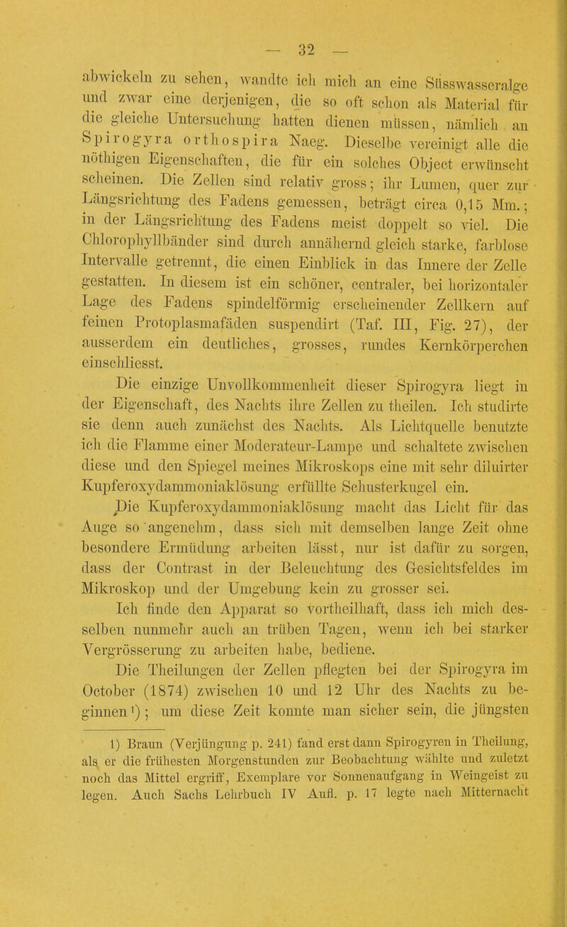 abwickeln zu sehen, wandte ich mich an eine Siisswassevalge und zwar eine derjenig-eu, die so oft schon als Material für die gleiche Untersuchung hatten dienen müssen, nämlich an Spirog-yra ortliospira Naeg. Dieselbe vereinigt alle die nöthig-en Eigenschaften, die für ein solches Object erwünscht scheinen. Die Zellen sind relativ gross; ihr Lumen, quer zur Längsrichtung des Fadens gemessen, beträgt circa 0,15 Mm.; in der Längsrichtung- des Fadens meist doppelt so viel. Die Chlorophyllbänder sind durch annähernd gleich starke, farblose Intervalle getrennt, die einen Einblick in das Innere der Zelle g-estatten. In diesem ist ein schöner, centraler, bei horizontaler Lage des Fadens spindelförmig erscheinender Zellkern auf feinen Protoplasmafäden suspendirt (Taf. III, Fig. 27), der ausserdem ein deutliches, grosses, rundes Kernkörperchen einschliesst. Die einzige Unvollkommenheit dieser Spirogyra liegt in der Eigenschaft, des Naclits ihre Zellen zu theilen. Ich studirte sie denn auch zunächst des Nachts. Als Lichtquelle benutzte ich die Flamme einer Moderateur-Lampe und sclialtete zwischen diese und den Spiegel meines Mikroskops eine mit sehr diluirter Kupferoxydammouiaklösung erfüllte Schusterkugel ein. pie Kupferoxydammoniaklösung- macht das Licht für das Auge so angenehm, dass sich mit demselben lauge Zeit ohne besondere Ermüdung arbeiten lässt, nur ist dafür zu sorgen, dass der Contrast in der Beleuchtung des Grcsichtsfeldes im Mikroskop und der Umgebung- kein zu grosser sei. Ich finde den Apparat so vortheilhaft, dass ich mich des- selben nunmehr auch au trüben Tagen, wenn icli bei starker Vergrösserung zu arbeiten habe, bediene. Die Theilungen der Zellen pflegten bei der Spirogyra im October (1874) zwischen 10 imd 12 Uhr des Nachts zu be- ginnen '); um diese Zeit konnte man sicher sein, die jüngsten 1) Braun (Verjüngung p. 241) fand erst dann Spirogyren in Theilung, als„ er die frühesten Morgenstunden zur Beobachtung wählte und zuletzt noch das Mittel ergriff, Exemplare vor Sonnenaufgang in Weingeist zu legen. Auch Sachs Lehrbuch IV Aufl. p. 17 legte nach Mitternaclit