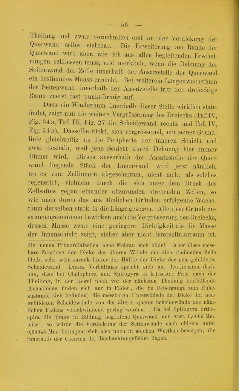 Theihmg und zwar vonielimlich erst au der Verdickung' der Querwand selbst sichtbar. Die Erweiterung- am Kande der Querwand wird aber, wie icli aus allen begleitenden Erschei- nungen scldiesseu muss, erst merklich, wenn die Delinung der Seitenwand der Zelle innerhalb der Ansatzstelle der Querwand ein bestimmtes Maass erreicht. Bei weiterem Längen wach stimm der Seitenwand innerhalb der Ansatzstelle tritt der dreieckige Raum zuerst fast punktförmig auf. Dass ein Wachstimm innerhalb dieser Stelle wirklich statt- findet, zeigt nun die weitere Vergrösserung des Dreiecks (Taf.IV, Fig. 34 a, Taf. HI, Fig. 27 die Scheidewand rechts, und Taf. IV, Fig. 34 b). Dasselbe rückt, sich vergrössernd, mit seiner Grund- linie gleichzeitig au die Peri])herie der inneren Schicht und zwar deshalb, weil jene Schicht durch Dehnung hier immer dünner wird. Dieses ausserhalb der Ansatzstelle der Quer- wand liegende Stück der Inuenwaud wird jetzt nämlich, wo es vom Zellinnern abgeschnitten, nicht mehr als solches regenerirt, vielmehr durch die sich unter dem Druck des Zellsaftes gegen einander abzurunden strebenden Zellen, so wie auch durch das aus ähnlichen Gründen erfolgende Wachs- thum derselben stark in die Länge gezogeu. Alle diese Gründe zu- sammengenommen bewirken auch die Vergrösserung des Dreiecks, dessen Masse zwar eine geringere Dichtigkeit als die Masse der Innenscliicht zeigt, sicher aber nicht Interc^sllularraum ist. die neuen Primordialzellen neue Mebran sich bildet. Aber diese mess- bare Zunahme der Dicke der älteren Wände der sich theilenden Zelle bleibt sehr weit zurück hinter der Hälfte der Dicke der neu gebildeten Scheidewand. Dieses Verhältniss spricht sich am deutlichsten darin aus, dass bei Cladophora und Spirogyra in kürzester Frist nach der Theilung, in der Eegel noch vor der nächsten Theilung (auffallende Ausnahmen finden sich nur in Fäden, die im Uebergange zum Euhe- zustande sich befinden) die messbaren Unterschiede der Dicke der neu- gebildeten Scheidewände von der älterer queren Scheidewände des näm- lichen Fadens verschwindend gering werden. Da bei Spirogyra ortho- spira die junge in Bildung begriffene Querwand nur etwa 0,(i009 Mm. misst, so würde die Verdickung der Seitenwändc nach obigem unter ü,0ü045 Mm. betragen, sich also noch in solchen Werthen bewegen, die innerhalb der Grenzen der Beobachtimgsfehler liegen.