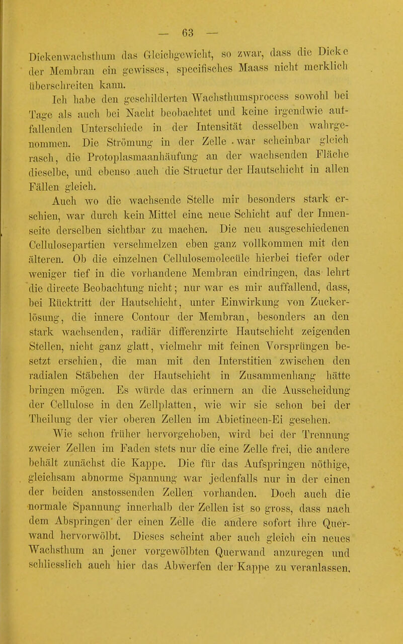 Dickenwfichsthuni das Glcicligcwiclit, so zwar, dass die Dicke der Membran ein gewisses, specifisclies Maass nicht merklich übersclireiten kann. Ich liabe den g-eschilderten Waclisthumsprocess sowohl bei Ta§-e als auch bei Nacht beobachtet und keine irg-endwie aut- fallendeu Unterschiede in der Intensität desselben wahrge- nommen. Die Strömung in der Zelle - war scheinbar gleich rasch, die Protoplasmaanhäufung an der wachsenden Fläclie dieselbe, und ebenso auch die Structur der Hautschicht in allen Fällen gleich. Auch wo die wachsende Stelle mir besonders stark er- schien, Avar durch kein Mittel eine neue Schicht auf der Innen- seite derselben sichtbar zu machen. Die neu ausgeschiedenen Cellulosepartien verschmelzen eben ganz vollkommen mit den älteren. Ob die einzelnen Cellulosemolecüle hierbei tiefer oder weniger tief in die vorhandene Membran eindringen, das lehrt die directe Beobachtung nicht; nur war es mir auffallend, dass, bei Rücktritt der Hautschicht, unter Einwirkung von Zucker- lösung, die innere Contour der Membran, besonders an den stark wachsenden, radiär differenzirte Hautschicht zeigenden Stellen, nicht ganz glatt, vielmehr mit feinen Vorspriingen be- setzt erschien, die man mit den Interstitien zwischen den radialen Stäbchen der Hautschicht in Zusammenhang hätte bringen mögen. Es würde das erinnern an die Ausscheidung der Cellulose in den Zellplatten, wie wir sie schon bei der Theilung der vier oberen Zellen im Abietineen-Ei gesehen. Wie schon früher hervorgehoben, wird bei der Trennung zweier Zellen im Faden stets nur die eine Zelle frei, die andere behält zunächst die Kappe. Die für das Aufspringen nöthige, gleichsam abnorme Spannung war jedenfalls nur in der einen der beiden anstossenden Zellen vorhanden. Doch auch die normale Spannung innerhalb der Zellen ist so gross, dass nach dem Abspringen' der einen Zelle die andere sofort ihre Quer- wand hervorwölbt. Dieses scheint aber auch gleich ein neues Wachsthum an jener vorgewölbten Querwand anzuregen und schliesslich auch hier das Abwerfen der Kappe zu veranlassen.