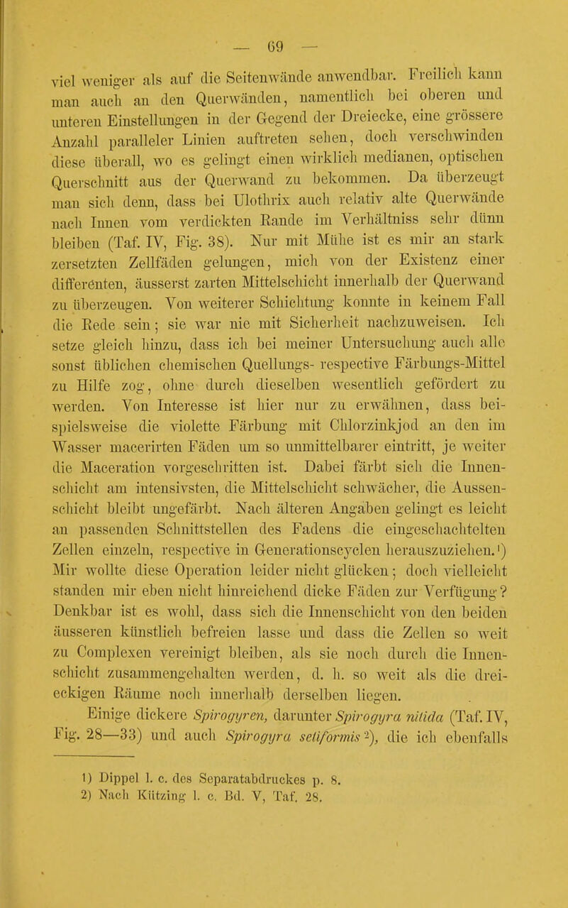 viel weniger als auf die Seitenwände anwendbar. Freilicli kann man auch an den Querwänden, namentlicli bei oberen und unteren Einstellungen in der Gegend der Dreiecke, eine grössere Anzahl paralleler Linien auftreten sehen, doch verschwinden diese überall, wo es gelingt einen wirklich medianen, optischen Querschnitt aus der Querwand zu bekommen. Da überzeugt mau sich denn, dass bei Ulotlirix auch relativ alte Querwände nach Innen vom verdickten Eande im Verhältniss selir dünn bleiben (Taf. IV, Fig. 38). Nur mit Mühe ist es mir an stark zersetzten Zellfäden gelungen, mich von der Existenz einer differenten, äusserst zarten Mittelschicht innerhalb der Querwand zu überzeugen. Von weiterer Schichtung konnte in keinem Fall die Eede sein; sie war nie mit Sicherheit nachzuweisen. Ich setze gleich hinzu, dass ich bei meiner Untersuchung auch alle sonst üblichen cliemischen Quellungs- respective Färbimgs-Mittel zu Hilfe zog, ohne durch dieselben wesentlich gefördert zu werden. Von Interesse ist hier nur zu erwähnen, dass bei- spielsweise die violette Färbung mit Chlorzinkjod an den im Wasser macerirten Fäden um so unmittelbarer eintritt, je weiter die Maceration vorgeschritten ist. Dabei färbt sich die Innen- schicht am intensivsten, die Mittelschicht schwächer, die Aussen- schicht bleibt ungefärbt. Nach älteren Angaben gelingt es leicht an passenden Schnittstellen des Fadens die eingeschachtelten Zellen einzeln, respective in G-enerationscyclen herauszuzielien.') Mir wollte diese Operation leider nicht glücken; docli vielleicht standen mir eben niclit hinreicliend dicke Fäden zur Verfügung ? Denkbar ist es wohl, dass sich die Innenschicht von den beiden äusseren künstlich befreien lasse und dass die Zellen so weit zu Complexen vereinigt bleiben, als sie noch durch die Innen- schicht zusammengehalten werden, d. h. so weit als die drei- eckigen Räume noch innerhalb derselben liegen. Einige dickere Spirogyren, darunter Spirogijra nitida (Taf. IV, Fig. 28—33) und auch Spirogyra sclifonnis die ich ebenfalls 1) Dippel 1. c. des Separatabdruckes p. 8. 2) Nach Kützing 1. c. Bd. V, Taf. 28.