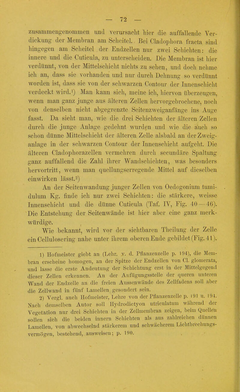 zusammeng-enommen und veruvsaolit liicv die auffallende Vev- diekimg der Membran am Se.licitel. Bei Cladopliora fracta sind hing-eg-en am Selieitel der Endzellen nur zwei Scliichten: die innere und die Cuticula, zu unterscheiden. Die Membran ist hier verdünnt, von der Mittelschicht nichts zu sehen, und doch nehme ich an, dass sie vorhanden und nur durch Dehnung so verdtinnt worden ist, dass sie von der schwarzen Contour der Innenschicht verdeckt wird.') Man kann sicli, meine ich, hiervon tiberzeugen, Avenn man ganz junge aus cälteren Zellen hervorgebrochene, noch von denselben nicht abgegrenzte Seitenzweiganfänge ins Auge fasst. Da sieht man, wie die drei Schichten der älteren Zellen durch die junge Anlage gedehnt wurden und wie die auch so schon dünne Mittelschicht der älteren Zelle alsbald an der Zweig- anlage in der schwarzen Contour der Innenschicht aufgeht. Die älteren Cladophorazellen vermeliren durch secundäre Spaltung ganz auffallend die Zahl ihrer Wandscliichten, was besonders hervortritt, wenn man quellungserregende Mittel auf dieselben einwirken lässt.^) An der Seitenwandung junger Zellen von Oedogonium tumi- dulum Kg. finde ich nur zwei Schichten: die stärkere, weisse Innenschicht und die dünne Cuticula (Taf. IV, Fig. 40 — 46). Die Entstellung der Seitenwände ist liier aber eine ganz merk- würdige. Wie bekannt, wird vor der sichtbaren Theilung der Zelle ein Cellulosering nahe unter ihrem oberen Ende gebildet (Fig. 41). 1) Hofmeister giebt an (Lehr. v. d. Pflanzenzelle p. 194), die Mem- bran erscheine homogen, an der Spitze der Endzellen von Cl. glomerata, und lasse die erste Andeutimg der Schichtung erst in der Mittelgegend dieser Zellen erkennen. An der Anfügungsstelle der queren unteren Wand der Endzelle an die freien Aussenwände des Zellfadens soll aber die Zellwand in fünf Lamellen gesondert sein. 2) Vergl. auch Hofmeister, Lehre von der Pflauzenzelle p. I91 u. 194. Nach demselben Autor soll Hydi-odictyon utriculatum während der Vegetation nur drei Schichten in der Zellmembran zeigen, beim Quellen sollen sich die beiden innern Schichten als aus zahlreichen dünnen Lamellen, von abwechselnd stärkerem und schwächerem Lichtbrechungs- verm{5gen, bestehend, ausweisen; p, 190.