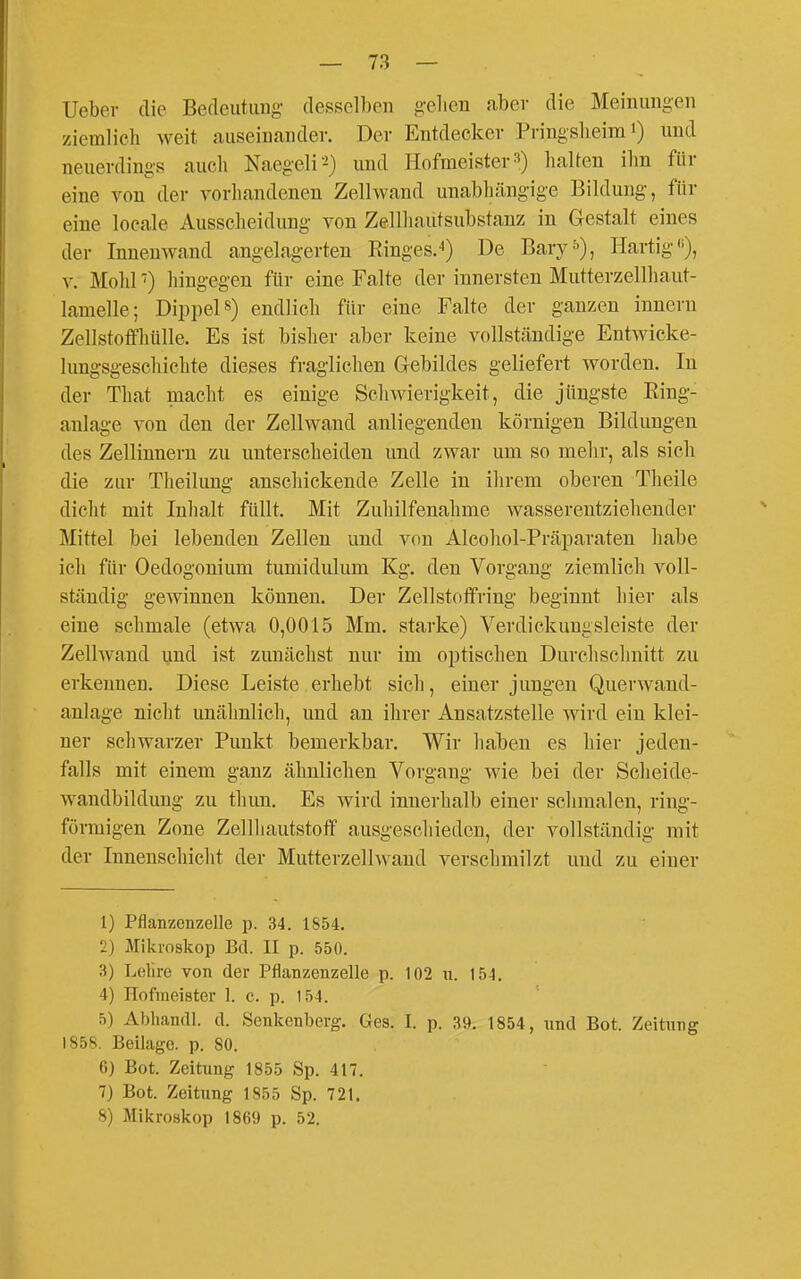 Uebev die Becleutimg- desselben gelien aber die Meinungen ziemlich weit auseinander. Der Entdecker Pringslieira •) und neuerdings auch Naegeli'^) und Hofmeisterhalten ihn für eine von der vorhandenen Zellwand unabhängige Bildung, für eine locale Ausscheidung von Zellhautsubstanz in Gestalt eines der Innenwand angelagerten Ringes.*) De Bary^), Hartig), V. Mohl ■) hingegen für eine Falte der innersten Mutterzellhaut- lamelle; Dippeis) endlich für eine Falte der ganzen Innern Zellstoffhülle. Es ist bisher aber keine vollständige Entwicke- lungsgeschichte dieses fraglichen Gebildes geliefert Avorden. In der That macht es einige Schwierigkeit, die jüngste Ring- anlage von den der Zellwand anliegenden körnigen Bildungen des Zellinnern zu unterscheiden und zwar um so melir, als sich die zur Theilung anschickende Zelle in ihrem oberen Theile dicht mit Inhalt füllt. Mit Zuhilfenahme wasserentziehender Mittel bei lebenden Zellen und von Alcohol-Präparaten habe ich für Oedogonium tumidulum Kg. den Vorgang ziemlich voll- ständig gewinnen können. Der Zellstoffring beginnt hier als eine schmale (etwa 0,0015 Mm. starke) Verdickungsleiste der Zellwand und ist zunächst nur im optischen Durchschnitt zu erkennen. Diese Leiste erhebt sich, einer jungen Querwand- anlage nicht unähnlich, und an ihrer Ansatzstelle wird ein klei- ner schwarzer Punkt bemerkbar. Wir haben es hier jeden- falls mit einem ganz ähnlichen Vorgang wie bei der Scheide- Avandbildung zu thun. Es wird innerhalb einer schmalen, ring- förmigen Zone Zellliautstoff ausgeschieden, der vollständig mit der Innenschicht der Mutterzell wand verschmilzt und zu einer 1) Pflanzenzelle p. 34. 1854. 2} Mikroskop Bd. II p. 550. 3) Leliro von der Pflanzenzelle p. 102 u. 154. 4) Hofmeister 1. c. p. 154. 5) Abhandl. d. Senkenberg. Ges. I. p. 39. 1854, xmü Bot. Zeitung 1858. Beilage, p. 80. 6) Bot. Zeitung 1855 Sp. 417. 7) Bot. Zeitung 1855 Sp. 721. 8) Mikroskop 1869 p. 52.