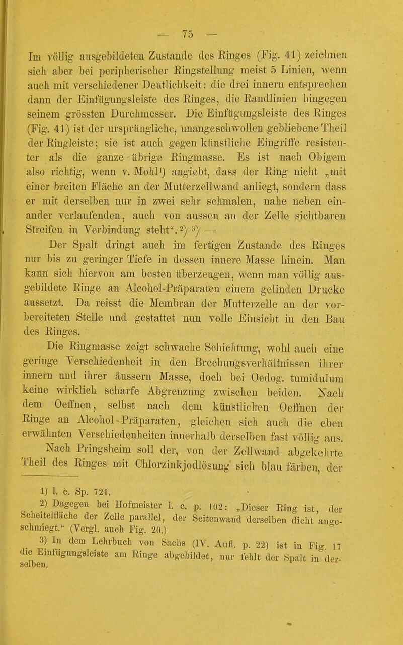 Im völlig ausgebildeten Zustande des Ringes (Fig. 41) zeichnen sich aber bei peripherischer Ringstelluug meist 5 Linien, wenn auch mit vorscliiedener Deutlichkeit: die drei inuern entsprechen dann der Einfügungsleiste des Ringes, die Randlinien hingegen seinem grössten Durchmesser. Die Einftigungsleiste des Ringes (Fig. 41) ist der ursprüngliche, unangeschwollen gebliebene Theil der Ringleiste; sie ist auch gegen künstliche Eingriffe resisten- ter als die ganze übrige Ringmasse. Es ist nach Obigem also richtig, wenn v. Mohl') augiebt, dass der Ring niclit „mit einer breiten Fläche an der Mutterzellwand anliegt, sondern dass er mit derselben nur in zwei sehr schmalen, nahe neben ein- ander verlaufenden, auch von aussen an der Zelle sichtbaren Streifen in Verbindung steht. 2) 3) — Der Spalt dringt auch im fertigen Zustande des Ringes nur bis zu geringer Tiefe in dessen innere Masse hinein. Man kann sich hiervon am besten überzeugen, wenn man völlig aus- gebildete Ringe an Alcohol-Präparaten einem gelinden Drucke aussetzt. Da reisst die Membran der Mutterzelle an der vor- bereiteten Stelle und gestattet nun volle Einsicht in den Bau des Ringes. Die Ringmasse zeigt schwaclie Schichtung, wohl auch eine geringe Verschiedenheit in den Brechungsverliältnissen ihrer Innern und ihrer äussern Masse, doch bei Oedog. tumidulum keine wirklich scharfe Abgrenzmig zwischen beiden. Nach dem Oeffnen, selbst nach dem künstlichen Oeffnen der Ringe an Alcohol-Präparaten, gleichen sich auch die eben erwähnten Verschiedenheiten innerlialb derselben fast völlig aus. Nach Pringsheim soll der, von der Zellwand abgekehrte Theil des Ringes mit Clilorzinkjodlösung sich blau färben, der 1) 1. c. Sp. 721. 2) Dagegen bei Hofmeister 1. c. p. I02: „Dieser Eing ist, der .Scheltelfläche der Zelle parallel, der Seitemvand derselben dicht ange- schmiegt. (Vergl. auch Fig. 20.) 3) In dem Lehrbuch von Saclis (IV. Aufl. p. 22) ist in Fig 17 die Einfügungsleiste am Ringe abgebildet, nur fehlt der «palt in der- selben.