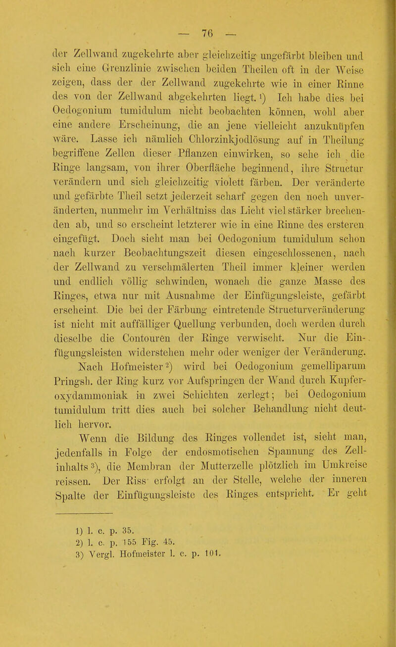 der Zellwand zugekehrte aber gleichzeitig ungefärbt bleiben und sich eine Grenzlinie zwischen beiden Theilen oft in der Weise zeigen, dass der der Zellwand zugekehrte wie in einer Rinne des von der Zellwand abgekehrten liegt, i) Ich habe dies bei Oedogonium tumidulum nicht beobachten können, wohl aber eine andere Erscheinung, die an jene vielleicht anzuknüpfen wäre. Lasse ich nämlich Chlorzinkjodlösuug auf in Theilung begriffene Zellen dieser Pflanzen einwirken, so sehe ich die Ringe langsam, von ihrer Oberfläche beginnend, ihre Structur verändern und sich gleichzeitig violett färben. Der veränderte und gefärbte Theil setzt jederzeit scharf gegen den noch unver- änderten, nunmehr im Verhältniss das Licht viel stärker brechen- den ab, und so erscheint letzterer wie in eine Rinne des ersteren eingefügt. Doch sieht man bei Oedogonium tumidulum schon nach kurzer Beobachtungszeit diesen eingeschlossenen, nach der Zellwand zu verschmälerten Theil immer kleiner werden und endlich völlig schwinden, wonach die ganze Masse des Ringes, etwa nur mit Ausnahme der Einfiigungsleiste, gefärbt erscheint. Die bei der Färbung eintretende Structurveränderung ist nicht mit auffälliger Quellung verbunden, doch werden durch dieselbe die Coutouren der Ringe verwischt. Nur die Ein- fügungsleisten widerstehen mehr oder weniger der Veränderung. Nach Hofmeister 2) wird bei Oedogonium gemelliparum Pringsh. der Ring kurz vor Aufspringen der Wand durch Kupfer- oxydammouiak in zwei Schichten zerlegt; bei Oedogonium tumidulum tritt dies auch bei solcher Behandlung nicht deut- lich hervor. Wenn die Bildung des Ringes vollendet ist, sieht man, jedenfalls in Folge der endosmotischen Spannung des Zell- inhalts 3), die Membran der Mutterzelle plötzlich im Umkreise reissen. Der Riss erfolgt an der Stelle, welche der inneren Spalte der Einfügungsleiste des Ringes entspricht. Er geht 1) 1. c. p. 35. 2) 1. c. p. 155 Fig. 45. 3) Vergl. Hofmeister 1. c. p. 101.