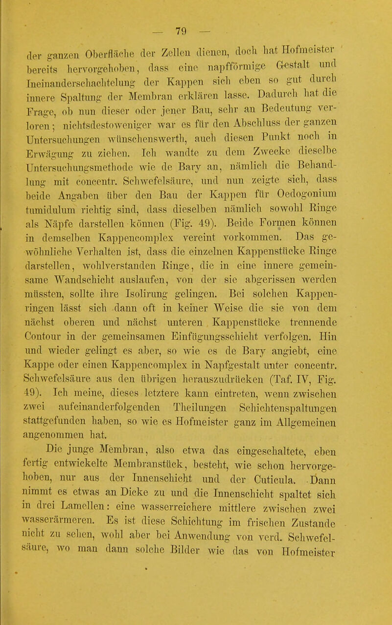 der g-anzeu Oberfläol.e der Zelleu dienen, doch hat Hofmeister bereits hervorg-eiioben, dass eine na])fförmi,2,-e Gestalt und Ineinanderschaeiitclimg der Kappen sicli eben so gut durch innere Spaltung- der Meml)ran erklären lasse. Dadurch hat die Frage, ob nun dieser oder jener Bau, sehr an Bedeutung ver- loren; nichtsdestoweniger war es für den Abscliluss der ganzen Untersuchungen wünschenswerth, auch diesen Punkt noch in Erwägung zu ziehen. Ich wa,ndte zu dem Zwecke dieselbe Untersuchungsmethode wie de Bary an, nämlich die Beliand- lung mit concentr. Scliwefelsäure, und nun zeigte sich, dass beide Angaben Uber den Bau der Kappen für Oedogonium tumidulum richtig sind, dass dieselben nämlich sowohl Ringe als Näpfe darstellen können (Fig. 49). Beide Formen können in demselben Kappencomplex vereint vorkommen. Das ge- wöhnliche Verhalten ist, dass die einzelnen Kappenstücke Ringe darstellen, wohlverstanden Ringe, die in eine innere gemein- same Wandschicht auslaufen, von der sie abgerissen werden müssten, sollte ihre Isolii-ung gelingen. Bei solchen Kappen- ringen lässt sich dann oft in keiner Weise die sie von dem nächst oberen und nächst imteren Kappenstücke trennende Contour in der gemeinsamen Einfügungsschicht verfolgen. Hin und wieder gelingt es aber, so wie es de Bary angiebt, eine Kappe oder einen Kappencomplex in Napfgestalt unter concentr. Schwefelsäure aus den übrigen herauszudrücken (Taf. IV, Fig-. 49). Ich meine, dieses letztere kann eintreten, wenn zwischen zwei aufeinanderfolgenden Theilungen Schichtenspaltungen stattgefunden haben, so wie es Hofmeister ganz im Allgemeinen angenommen hat. Die junge Membran, also etwa das eingeschaltete, eben fertig entwickelte Membransttick, besteht, wie schon hervorge- hoben, nur aus der Innenschicht und der Cuticula. Dann nimmt es etwas an Dicke zu und die Innenschicht spaltet sich in drei Lamellen: eine wasserreichere mittlere zwischen zwei wasserärmeren. Es ist diese Schichtung im frischen Zustande nicht zu seilen, wohl aber bei Anwendung von verd. Schwefel- säure, wo man dann solche Bilder wie das von Hofmeister