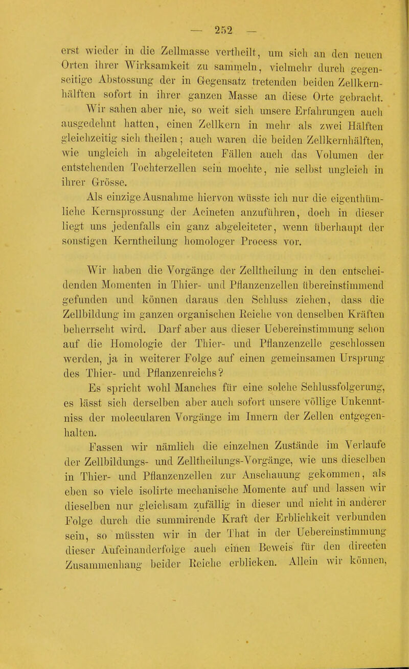erst wieder in die Zellmasse vertlieilt, um sich an den neuen Orten ihrer Wirksamkeit zu sammeln, vielmehr durch geg-en- seitig-e Abstossung der in Gegensatz tretenden beiden Zellkern- hälf'ten sofort in ihrer ganzen Masse an diese Orte gebracht. Wir sahen aber nie, so weit sieh unsere Erfahrungen aucli ausgedehnt hatten, einen Zellkern in mehr als zwei Hälften gleichzeitig sich theilen; auch waren die beiden Zellkernhülften, wie ungleicli in abgeleiteten Fällen auch das Volumen der entstellenden Tochterzellen sein mochte, nie selbst ungleich in ihrer Grösse. Als einzige Ausnahme hiervon wiisste ich nur die eigenthiini- liche Kernsprossung der Acineten anzuführen, doch in dieser liegt uns jedenfalls ein ganz abgeleiteter, wenn überhaupt der sonstigen Kerntheilung homologer Process vor. Wir haben die Vorgänge der Zelltheilung in den entschei- denden Momenten in Thier- und PHanzeuzellen übereinstimmend gefunden und können daraus den Schluss ziehen, dass die Zellbildung im ganzen organischen Reiche von denselben Kräften beherrscht wird. Darf aber aus dieser Uebereinstimmung schon auf die Homologie der Thier- und Pflanzenzelle geschlossen werden, ja in weiterer Folge auf einen gemeinsamen Ursprung des Thier- und Pflanzenreichs? Es spricht wohl Manches für eine solche Schlussfolgerung, es lässt sich derselben aber auch sofort unsere völlige Unkenut- niss der molecularen Vorgänge im Innern der Zellen entgegen- halten. Fassen wir nämlich die einzelnen Zustände im Verlaufe der Zellbildungs- und Zelltlieilungs-Vorgänge, wie uns dieselben in Thier- und Pflanzenzellen zur Anschauung gekommen, als eben so viele isolirte mechanische Momente auf und lassen wir dieselben nur gleichsam zufällig in dieser und nicht in anderer Folge durch die summirende Kraft der Erblichkeit verbunden sein, so müssten wir in der That in der Uebereinstimmung dieser Aufeinanderfolge auch einen Beweis für den directen Zusammenhang beider Keiehe erblicken. Allein wir können,