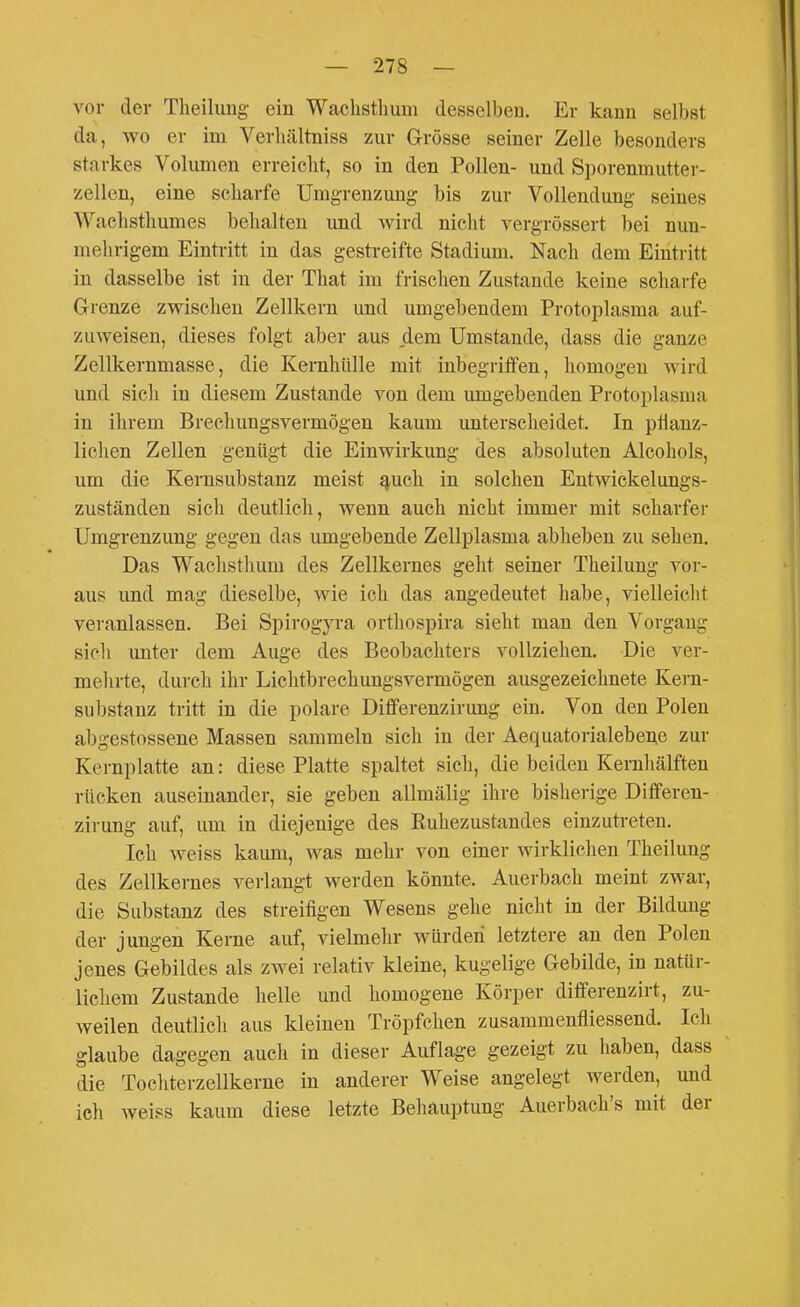 vor der Tlieilung ein Waclistlmni desselben. Er kann selbst da, wo er im Verliältniss zur Grösse seiner Zelle besonders starkes Volumen erreicht, so in den Pollen- und Sporenmutter- zellen, eine scharfe Umgrenzung bis zur Vollendung seines Wachsthumes behalten und wird nicht vergrössert bei nun- mehrigem Eintritt in das gestreifte Stadium. Nach dem Eintritt in dasselbe ist in der That im frischen Zustande keine scharfe Grenze zwischen Zellkern und umgebendem Protoplasma auf- zuweisen, dieses folgt aber aus dem Umstände, dass die ganze Zellkernmasse, die Kernhülle mit inbegriffen, homogen Avird und sicli in diesem Zustande von dem umgebenden Protoplasma in ihrem Brecliungsvermögen kaum unterscheidet. In phauz- lichen Zellen genügt die Einwirkung des absoluten Alcohols, um die Kernsubstanz meist ^uch in solchen Entwickelungs- zuständen sich deutlich, wenn auch nicht immer mit scharfer Umgrenzung gegen das umgebende Zellplasma abheben zu sehen. Das Wachsthum des Zellkernes geht seiner Theilung vor- aus und mag dieselbe, wie ich das angedeutet habe, vielleicht veranlassen. Bei Spirogyra ortliospira sieht man den Vorgang sicli unter dem Auge des Beobachters vollziehen. Die ver- mehrte, durch ihr Lichtbrechungsvermögen ausgezeichnete Kern- substanz tritt in die polare Differenzirung ein. Von den Polen abgestossene Massen sammeln sich in der Aequatorialebene zur Kernplatte an: diese Platte spaltet sich, die beiden Kernhälften rücken auseinander, sie geben allmälig ihre bisherige Differen- zirung auf, um in diejenige des Ruhezustandes einzutreten. Ich weiss kaum, was mehr von einer wirklichen Theilung des Zellkernes verlangt werden könnte. Auerbach meint zwar, die Substanz des streifigen Wesens gehe nicht in der Bildung der jungen Kerne auf, vielmehr würden letztere an den Polen jenes Gebildes als zwei relativ kleine, kugelige Gebilde, in natür- lichem Zustande helle und homogene Körper differenzirt, zu- weilen deutlich aus kleinen Tröpfchen zusammenfliessend. Ich glaube dagegen auch in dieser Auflage gezeigt zu haben, dass die Tocliterzellkerne in anderer Weise angelegt werden, und ich weiss kaum diese letzte Behauptung Auerbach's mit der