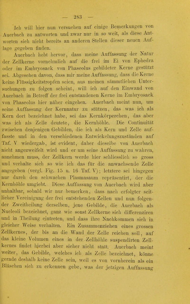 Icli will hier nun versuchen auf einige Bemerkungen von . Auerbach zu antworten und zwar nur in so weit, als diese Ant- worten sieh nicht bereits an anderen Stellen dieser neuen Auf- lage gegeben finden. Auerbach liebt hervor, dass meine Auffassung der Natur der Zellkerne vornelimlich auf die frei im Ei von Ephedra oder im Embryosack von Pliaseolus gebildeter Kerne gestützt sei. Abgesehen davon, dass mir meine Auffassung, dass die Kerne keine Fltissigkeitstropfen seien, aus meinen sämmtlichen Unter- suchungen zu folgen scheint, will ich auf den Einwand von Auerbach in Betreff der frei entstandenen Kerne im Embryosack von Pliaseolus hier näher eingehen. Auerbach meint nun, um seine Auffassung der Kernnatur zu stützen, das was ich als Kern dort bezeichnet habe, sei das Kernkörperchen, das aber was ich als Zelle deutete, die Kernhöhle. Die Continuität zwischen denjenigen Gebilden, die ich als Kern und Zelle auf- fasste und in den verschiedenen Entwickelungszuständen auf Taf. V wiedergab, ist evident, daher dieselbe von Auerbach nicht angezweifelt wird und er um seine Auffassung zu wahren, annehmen muss, der Zellkern werde hier schliesslich so gross und verhalte sich so wie ich das für die anwachsende Zelle angegeben (vergl. Fig. 15 u. 16 Taf. V); letztere sei hingegen nur durch den scliwachen Plasmasaum repräsentirt, der die Kernhöhle umgiebt. Diese Auffassung von Auerbach wird aber unhaltbar, sobald wir nur bemerken, dass nach erfolgter seit- liclier Vereinigung der frei entstehenden Zellen und nun folgen- der Zweitheilung derselben, jene Gebilde, die Auerbach als Nucleoli bezeichnet, ganz wie sonst Zellkerne sich dififerenziren und in Theilung eintreten, und dass ihre Nachkommen sich in gleicher Weise verhalten. Ein Zusammenziehen eines grossen Zellkernes, der bis an die Wand der Zelle reichen soll, auf das kleine Volumen eines in der Zellhöhle suspendirten Zell- kernes findet liierbei aber sicher nicht statt. Auerbach meint weiter, das Gebilde, welches ich als Zelle bezeichnet, könne gerade deshalb keine Zelle sein, weil es von vornherein als ein Bläschen sicli zu erkennen gebe, was der jetzigen Auffassung