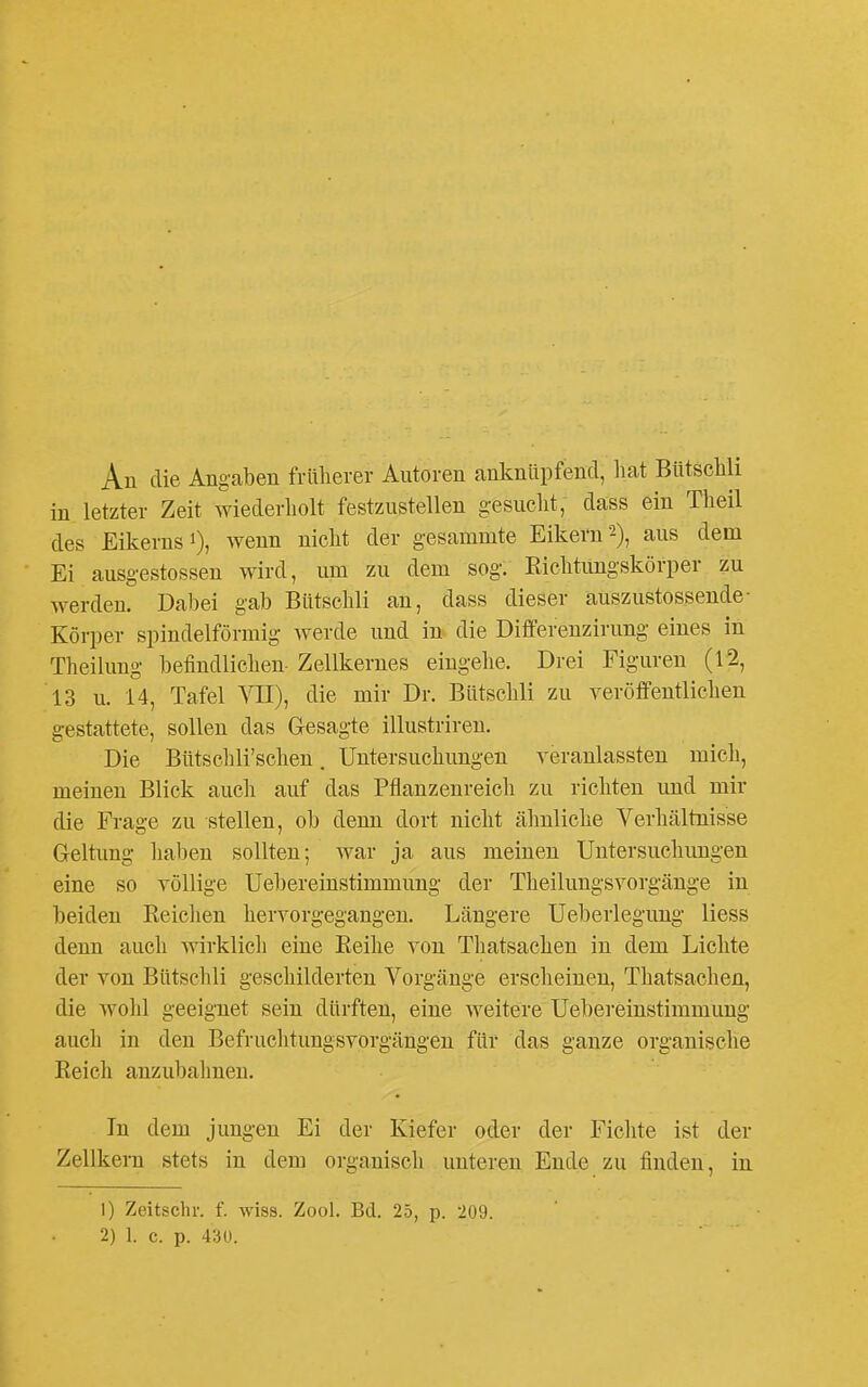 An die Angaben früherer Autoren anknüpfend, liat Btitsclili in letzter Zeit wiederliolt festzustellen gesucht, dass ein Theil des Eikerns 1), wenn nicht der gesammte Eikern 2), aus dem Ei ausgestossen wird, um zu dem sog. Richtungskörper zu werden. Dal)ei gab Bütschli an, dass dieser auszustossende- Körper spindelförmig werde und in* die Differenzirung eines in Theilung befindlichen- Zellkernes eingehe. Drei Figuren (12, 13 u. 14, Tafel VII), die mir Dr. Bütschli zu verötfentlichen gestattete, sollen das G-esagte illustriren. Die Bütschli'schen. Untersuchungen veranlassten mich, meinen Blick auch auf das Pflanzenreich zu richten und mir die Frage zu stellen, ob denn dort nicht ähnliche Verhältnisse Geltung haben sollten; war ja aus meinen Untersuchungen eine so völlige Uebereinstimmung der Theilungsvorgänge in beiden Reichen hervorgegangen. Längere Ueberlegung Hess denn auch wirklicli eine Reihe von Thatsachen in dem Lichte der von Bütschli geschilderten Vorgänge erscheinen, Thatsachen, die wolil geeignet sein dürften, eine weitere Uebereinstimmung auch in den Befruclitungsvorgängen für das ganze organische Reich anzubahnen. In dem jungen Ei der Kiefer oder der Fichte ist der Zellkern stets in dem organisch unteren Ende zu finden, in 1) Zeitschv. f. wiss. Zool. Bd. 25, p. 209. 2) 1. c. p. 43U.