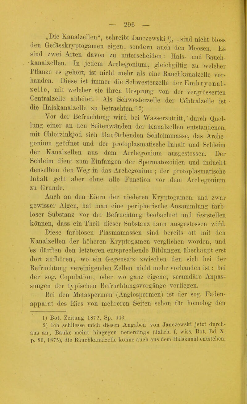 „Die Kanalzellen, schreibt Janczewski '), „sind nicht bloss den aefässkryi)tog-amen eig-en, sondern auch den Moosen. Es sind zwei Arten davon zu unterscheiden: Hals- und Bauch- •kaualzellen. In jedem Archegonium, gieichgiltig zu welcher Pflanze es gehört, ist nicht mehr als eine Bauclikanalzelle vor- handen. Diese ist immer die Schwesterzelle der Embryonal- zelle, mit welcher sie ihren Ursprung von der vergrösserten Centralzelle ableitet. Als Schwesterzelle der Ceutralzelle ist die Halskanalzelle zu betrachten. 2) Vor der Befruchtung wird bei Wasserzutritt,' durcli Quel- lung einer an den Seitenwänden der Kanalzellen entstandenen, mit Chlorzinkjod sich blaufärbenden Schleimmasse, das Ärche- gonium geöffnet und der protoplasmatische Inlialt und Schleim der Kanalzellen aus dem Archegonium ausgestossen. Der Schleim dient zum Einfangen der Spermatozoiden und inducirt denselben den Weg in das Archegonium ; der protoplasmatische Inhalt geht aber ohne alle Function vor dem Archegonium zu Grunde. Auch an den Eiern der niederen Kryptogamen, und zwar gewisser Algen, hat man eine peripherische Ansammlung farb- loser Substanz vor der Befruchtung l)eobachtet und feststellen können, dass ein Tlieil dieser Substanz dann ausgestossen wird. Diese farblosen Plasmamassen sind 1)ereits oft mit den Kanalzellen der höheren Kryptogamen verglichen worden, und es dürften den letzteren entsprechende Bildungen überhaupt erst dort aufhören, wo ein Gegensatz zwischen den sich bei der Befruchtung vereinigenden Zellen nicht mehr vorhanden ist: bei der sog. Copulation, oder wo ganz eigene, secundäre Anpas- simgen der typischen Befruchtungsvorgänge vorliegen. Bei den Metaspermen (Angiospermen) ist der sog. Faden- apparat des Eies von mehreren Seiten schon für homolog den 1) Bot. Zeitung 1872, Sp. 443. 2) Ich schliesse mich diesen Angaben von Jancze\yski jetzt durch- aus au, Bauke njeint hingegen neuerdings (Jahrb. f. wiss. Bot. Bd. X, p. 80, 1875), die Bauchkanalzelle könne auch aus dem Halskanal entstehen.