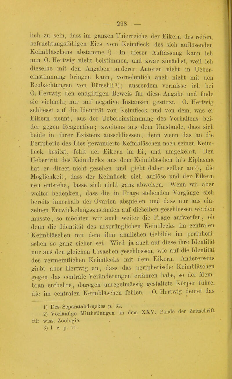 lieh zu sein, dass im ganzen Tliierreiche der Eikern des reifen, befruclitiingsfähigen Eies vom Keimfleck des sich auflösenden Keimbläschens abstamme.') In dieser Auffassung kann ich nun 0. Hertwig nicht beistimmen, und zwar zunächst, weil ich dieselbe mit den Angaben anderer Autoren nicht in Ueber- einstimmung bringen kann, vornehmlich auch nicht mit den Beobachtungen von Bütschli 2); ausserdem vermisse ich bei 0. Hertwig den endgiltigen Beweis für diese Angabe und finde sie vielmehr nur auf negative Instanzen gestützt. 0. Hertwig schliesst auf die Identität von Keimfleck und von dem, was er Eikern nennt, aus der Uebereinstimmimg des Verhaltens bei- der gegen Reagentien- zweitens aus dem Umstände, dass sich • beide in ihrer Existenz ausscldiessen, denn wenn das an die Peripherie des Eies gewanderte Kefmbläschen noch seinen Keim- fleck besitzt, fehlt der Eikern im Ei, und umgekehrt. Den Uebertritt des Keimflecks aus dem Keimbläschen in's Eiplasma hat er direct. nicht gesehen und giebt daher selber an 3), die Möglichkeit, dass der Keimfleck sich auflöse und der-Eikern neu entstehe, lasse sich nicht ganz abweisen. Wenn wir aber weiter bedenken, dass die in Frage stehenden Vorgänge sich bereits innerhalb der Ovarien abspielen und dass nur aus ein- zelnen Entwic*kelungszuständen auf dieselben geschlossen werden musste, so möchten wir auch weiter die Frage aufwerfen, ob denn die Identität des ursprünglichen Keimflecks im centralen ■ Keimbläschen mit dem ihm ähnlichen Gebilde im peripheri- schen so ganz sicher sei. Wird ja auch auf diese ihre Identität nur aus den gleichen Ursachen geschlossen, wie auf die Identität des vermeintlichen Keimflecks mit dem Eikern. Andererseits giebt aber Hertwig an, dass das peripherische Keimbläschen gegen das centrale Veränderungen erfahren habe, so der Mem- bran entbehre!, dagegen unregelmässig gestaltete Körper führe, die im centralen Keimbläschen fehlen. 0. Hertwig deutet das 1) Des Öeparatabdruckes p. 32. • 23 Vorläufige Mittheilimgen in dem XXV. Bande der Zeitschrift für wiss. Zoologie.