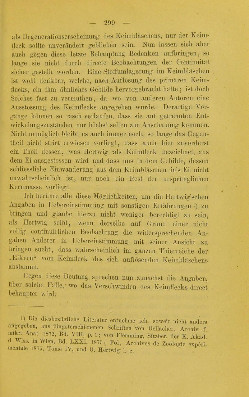 als Degenerationsersclieinuug des Keimblüsclieus, nur der Keim- fleck sollte unverändert geblieben sein. Nun lassen sich aber aucli gegen diese letzte Behauptung Bedenken aufbringen, so lange sie nicht durch directe Beobachtungen der Continuität sicher gestellt worden. Eine Stoffumlagerung im Keimbläschen ist wohl denkbar, welclie, nach Auflösung des j^rimären Keim- flecks, ein ihm älmliches Gebilde hervorgebraolit hätte; ist doch Solches fast zu vermuthen, da wo von anderen Autoren eine Ausstossung des Keimflecks angegeben wurde. Derartige Vor- gänge können so rascli verlaufen, dass sie auf getrennten Ent- wickelungszuständen nur höchst selten zur Anschauung kommen. Nicht unmöglich bleibt es auch immer noch, so lange das Gegen- theil nicht strict erwiesen vorliegt, dass auch hier zuvörderst ein Theil dessen, was Hertwig -als Keimfleck bezeichnet, aus dem Ei ausgestossen wird und dass uns in dem Gebilde, dessen schliessliche Einwanderung aus dem Keimbläschen in's Ei nicht unwahrsclieinlich ist, nur noch ein Eest der ursprünglichen Kernmasse vorliegt. Ich berühre alle diese Möglichkeiten, um die Hertwig'schen Angaben in Uebereinstimmung mit sonstigen Erfahrungen ') zu l)ringen und glaube liierzu nicht weniger berechtigt zu sein, als Hertwig selbt, wenn derselbe auf Grund einer nicht völlig continuirlichen Beobachtung die widersprechenden An- gaben Anderer in Uebereinstimmimg mit seiner Ansicht zu bringen sucht, dass walirscheinlich im ganzen Thierreiclie der „Eikern vom Keimfleck des sich auflösenden Keimbläschens abstammt. Gegen diese Deutung sprechen nun zunäclist die Angaben, über solche Fälle,-wo das Verschwinden des Keimflecks direct behauptet wird. I) Die diesbezügliche Literatur entnehme ich, soweit nicht anders angegeben, ans jüngsterschienenen Schriften von Oellacher, Archiv f mikr. Anat. 1872, Bd. VIII, p. 1; von Flemming, Sitzber. der K. Akad d. Wiss. in Wien, Bd. LXXI, 1875 : Fol, Archives de Zoologie exneri- mentale 1875, Tome IV, und 0. Hertwig' 1 c